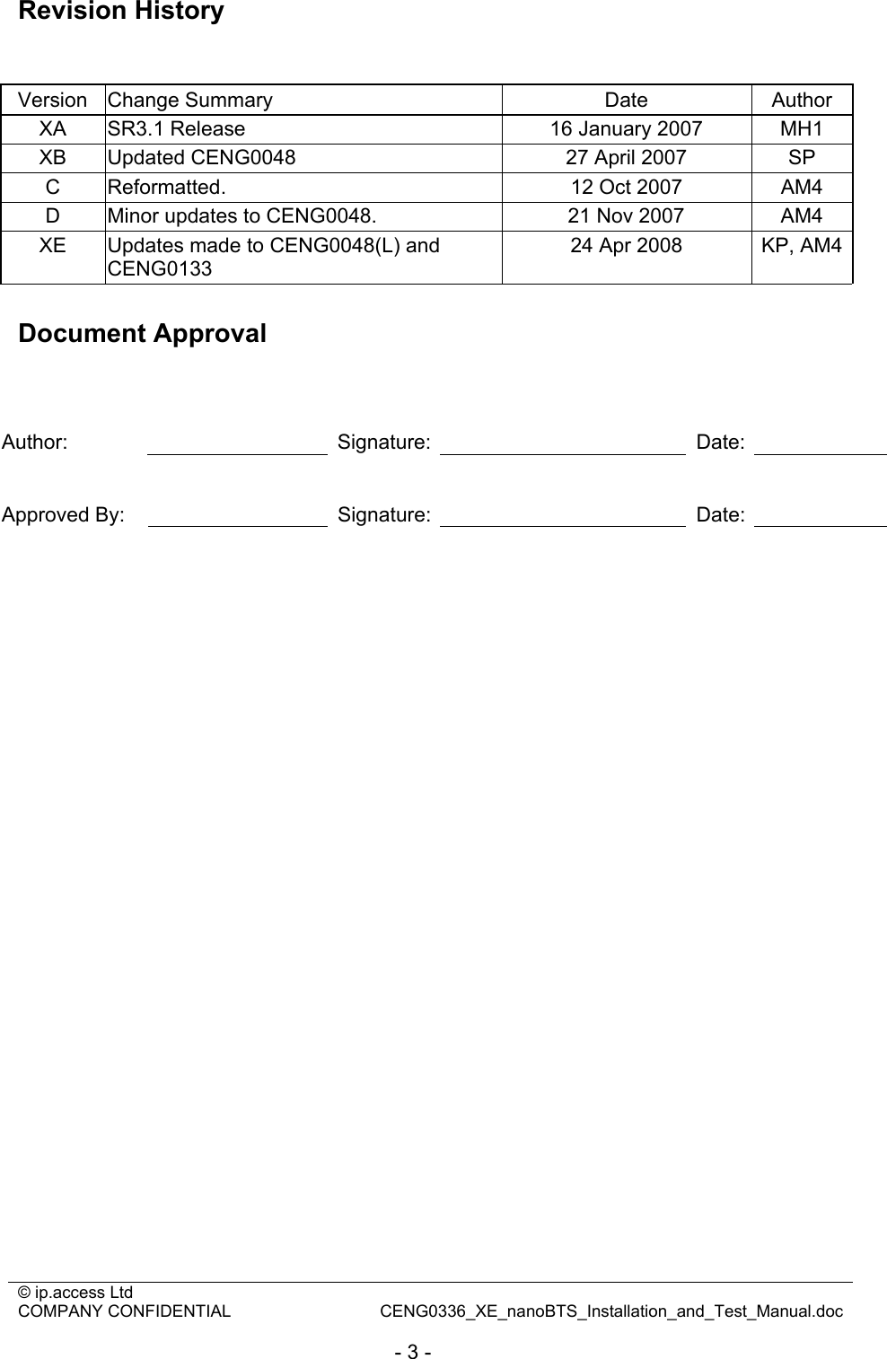 © ip.access Ltd   COMPANY CONFIDENTIAL  CENG0336_XE_nanoBTS_Installation_and_Test_Manual.doc  - 3 - Revision History   Version Change Summary  Date  Author XA  SR3.1 Release   16 January 2007  MH1 XB  Updated CENG0048  27 April 2007  SP C  Reformatted.  12 Oct 2007  AM4 D  Minor updates to CENG0048.  21 Nov 2007  AM4 XE  Updates made to CENG0048(L) and CENG0133 24 Apr 2008  KP, AM4 Document Approval    Author:   Signature:   Date:    Approved By:    Signature:   Date:     