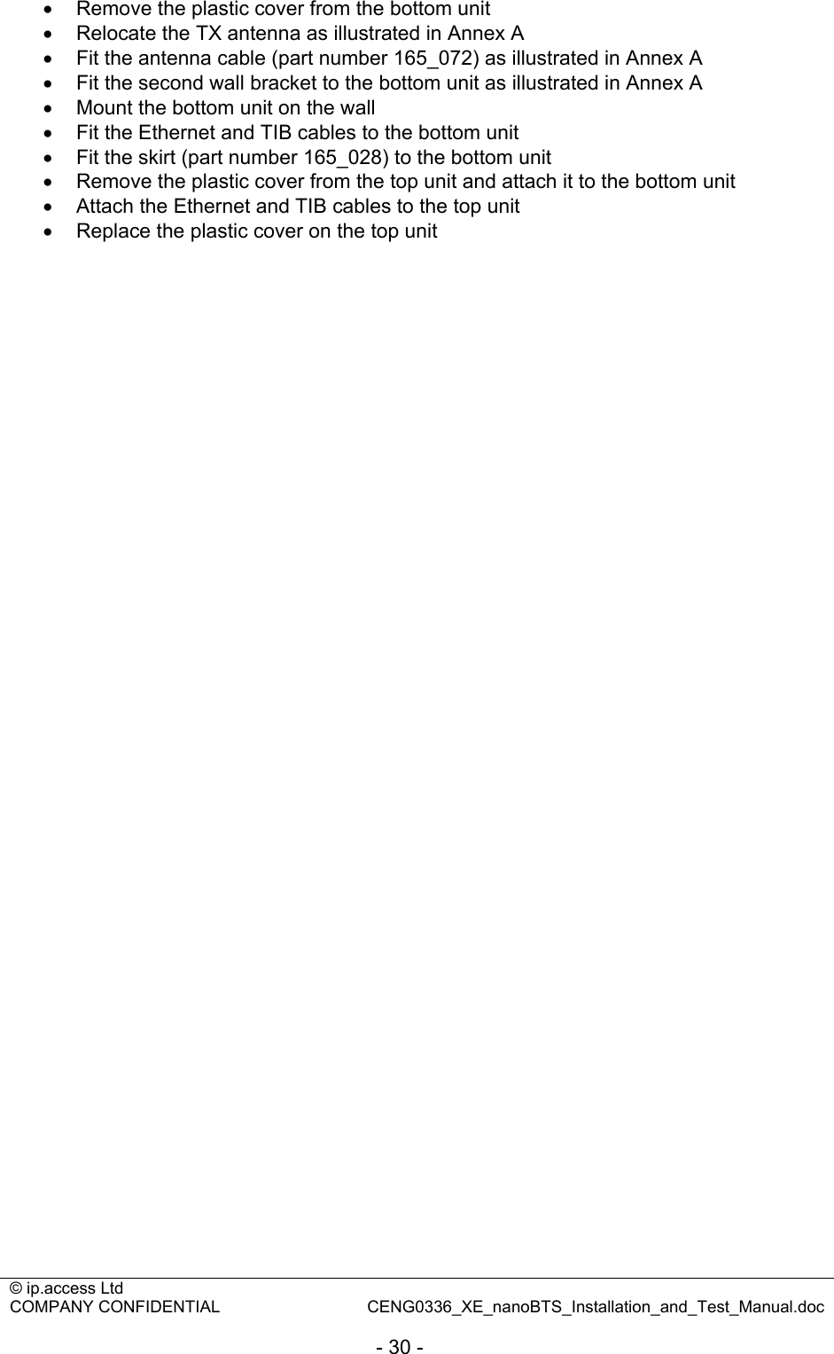 © ip.access Ltd   COMPANY CONFIDENTIAL  CENG0336_XE_nanoBTS_Installation_and_Test_Manual.doc  - 30 - •  Remove the plastic cover from the bottom unit •  Relocate the TX antenna as illustrated in Annex A •  Fit the antenna cable (part number 165_072) as illustrated in Annex A •  Fit the second wall bracket to the bottom unit as illustrated in Annex A •  Mount the bottom unit on the wall •  Fit the Ethernet and TIB cables to the bottom unit •  Fit the skirt (part number 165_028) to the bottom unit •  Remove the plastic cover from the top unit and attach it to the bottom unit •  Attach the Ethernet and TIB cables to the top unit •  Replace the plastic cover on the top unit  