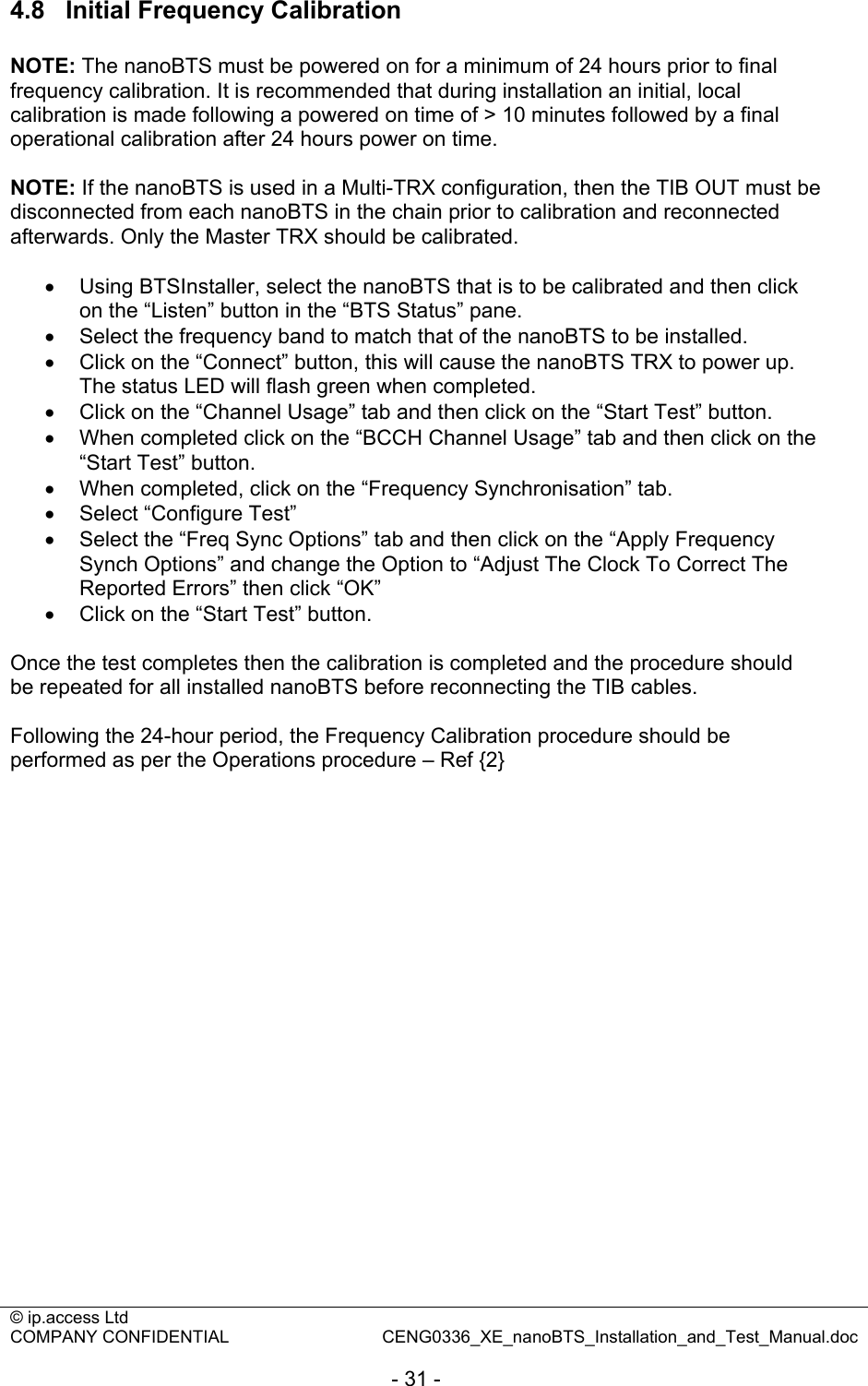 © ip.access Ltd   COMPANY CONFIDENTIAL  CENG0336_XE_nanoBTS_Installation_and_Test_Manual.doc  - 31 - 4.8  Initial Frequency Calibration  NOTE: The nanoBTS must be powered on for a minimum of 24 hours prior to final frequency calibration. It is recommended that during installation an initial, local calibration is made following a powered on time of &gt; 10 minutes followed by a final operational calibration after 24 hours power on time.  NOTE: If the nanoBTS is used in a Multi-TRX configuration, then the TIB OUT must be disconnected from each nanoBTS in the chain prior to calibration and reconnected afterwards. Only the Master TRX should be calibrated.  •  Using BTSInstaller, select the nanoBTS that is to be calibrated and then click on the “Listen” button in the “BTS Status” pane. •  Select the frequency band to match that of the nanoBTS to be installed. •  Click on the “Connect” button, this will cause the nanoBTS TRX to power up. The status LED will flash green when completed. •  Click on the “Channel Usage” tab and then click on the “Start Test” button. •  When completed click on the “BCCH Channel Usage” tab and then click on the “Start Test” button. •  When completed, click on the “Frequency Synchronisation” tab. •  Select “Configure Test” •  Select the “Freq Sync Options” tab and then click on the “Apply Frequency Synch Options” and change the Option to “Adjust The Clock To Correct The Reported Errors” then click “OK” •  Click on the “Start Test” button.  Once the test completes then the calibration is completed and the procedure should be repeated for all installed nanoBTS before reconnecting the TIB cables.  Following the 24-hour period, the Frequency Calibration procedure should be performed as per the Operations procedure – Ref {2}  