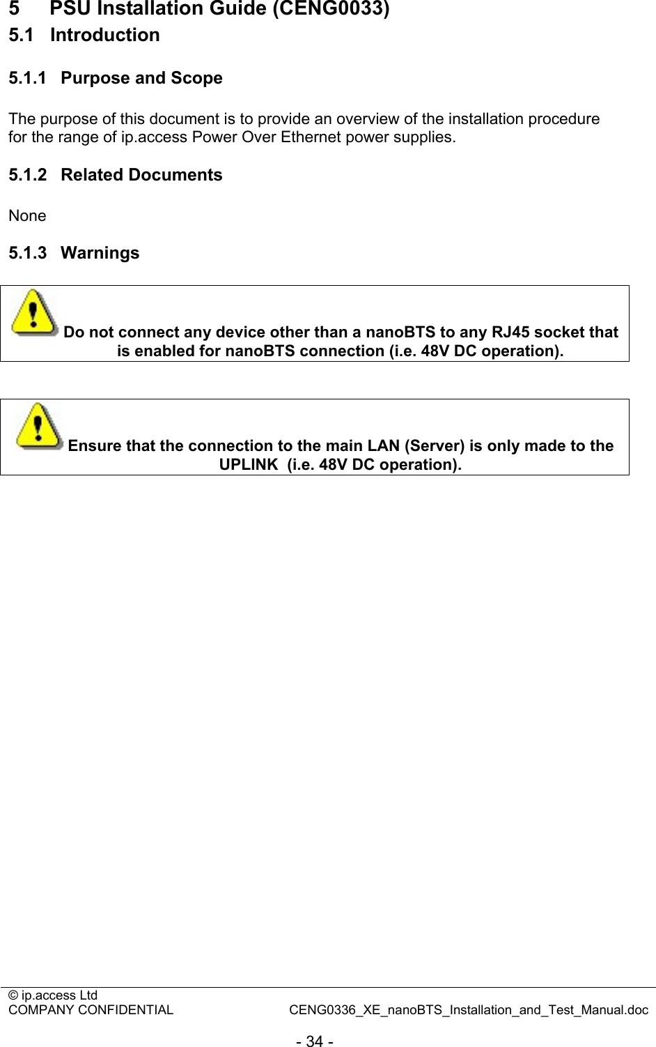 © ip.access Ltd   COMPANY CONFIDENTIAL  CENG0336_XE_nanoBTS_Installation_and_Test_Manual.doc  - 34 - 5  PSU Installation Guide (CENG0033) 5.1  Introduction 5.1.1  Purpose and Scope The purpose of this document is to provide an overview of the installation procedure for the range of ip.access Power Over Ethernet power supplies.  5.1.2  Related Documents None  5.1.3  Warnings Do not connect any device other than a nanoBTS to any RJ45 socket that is enabled for nanoBTS connection (i.e. 48V DC operation).   Ensure that the connection to the main LAN (Server) is only made to the UPLINK  (i.e. 48V DC operation).  