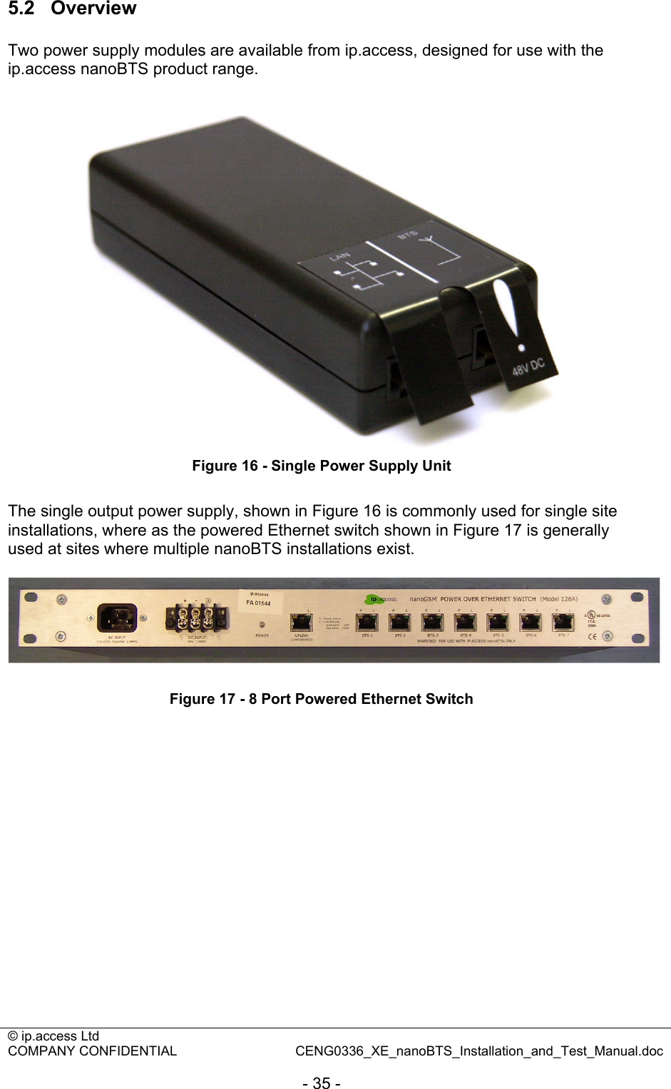 © ip.access Ltd   COMPANY CONFIDENTIAL  CENG0336_XE_nanoBTS_Installation_and_Test_Manual.doc  - 35 - 5.2  Overview Two power supply modules are available from ip.access, designed for use with the ip.access nanoBTS product range.    Figure 16 - Single Power Supply Unit  The single output power supply, shown in Figure 16 is commonly used for single site installations, where as the powered Ethernet switch shown in Figure 17 is generally used at sites where multiple nanoBTS installations exist.    Figure 17 - 8 Port Powered Ethernet Switch  