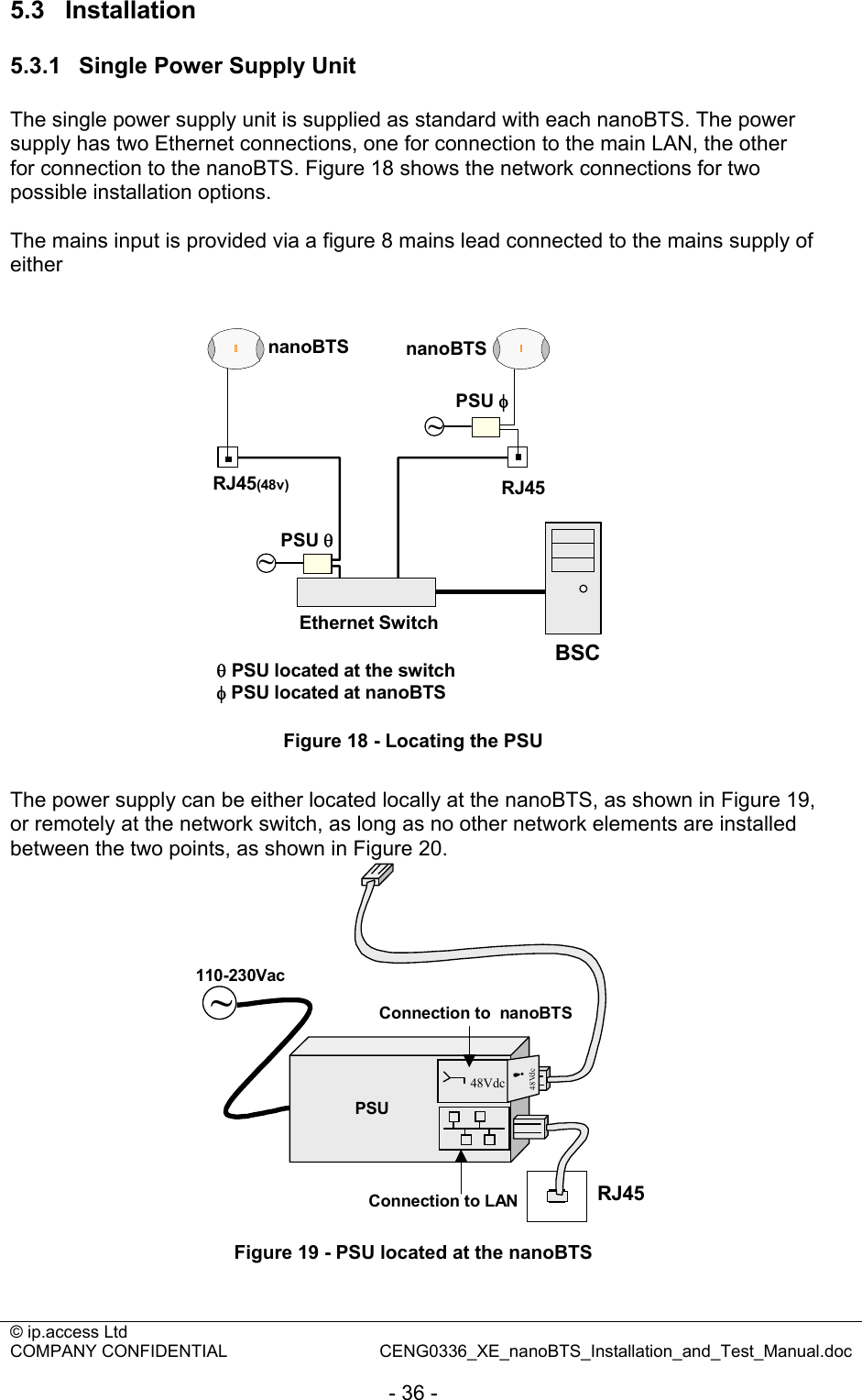 © ip.access Ltd   COMPANY CONFIDENTIAL  CENG0336_XE_nanoBTS_Installation_and_Test_Manual.doc  - 36 - 5.3  Installation 5.3.1  Single Power Supply Unit The single power supply unit is supplied as standard with each nanoBTS. The power supply has two Ethernet connections, one for connection to the main LAN, the other for connection to the nanoBTS. Figure 18 shows the network connections for two possible installation options.  The mains input is provided via a figure 8 mains lead connected to the mains supply of either   Ethernet SwitchnanoBTS nanoBTSBSCRJ45(48v)~~RJ45PSU φPSU θθPSU located at the switchφPSU located at nanoBTS Figure 18 - Locating the PSU  The power supply can be either located locally at the nanoBTS, as shown in Figure 19, or remotely at the network switch, as long as no other network elements are installed between the two points, as shown in Figure 20. RJ45Connection to LAN~PSU48Vdc48Vdc!110-230VacConnection to  nanoBTS Figure 19 - PSU located at the nanoBTS  