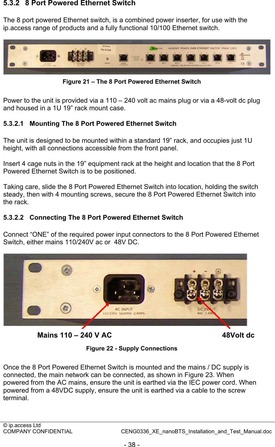 © ip.access Ltd   COMPANY CONFIDENTIAL  CENG0336_XE_nanoBTS_Installation_and_Test_Manual.doc  - 38 - 5.3.2  8 Port Powered Ethernet Switch The 8 port powered Ethernet switch, is a combined power inserter, for use with the ip.access range of products and a fully functional 10/100 Ethernet switch.   Figure 21 – The 8 Port Powered Ethernet Switch  Power to the unit is provided via a 110 – 240 volt ac mains plug or via a 48-volt dc plug and housed in a 1U 19” rack mount case.  5.3.2.1  Mounting The 8 Port Powered Ethernet Switch The unit is designed to be mounted within a standard 19” rack, and occupies just 1U height, with all connections accessible from the front panel.  Insert 4 cage nuts in the 19” equipment rack at the height and location that the 8 Port Powered Ethernet Switch is to be positioned.  Taking care, slide the 8 Port Powered Ethernet Switch into location, holding the switch steady, then with 4 mounting screws, secure the 8 Port Powered Ethernet Switch into the rack.  5.3.2.2  Connecting The 8 Port Powered Ethernet Switch Connect “ONE” of the required power input connectors to the 8 Port Powered Ethernet Switch, either mains 110/240V ac or  48V DC.     Figure 22 - Supply Connections  Once the 8 Port Powered Ethernet Switch is mounted and the mains / DC supply is connected, the main network can be connected, as shown in Figure 23. When powered from the AC mains, ensure the unit is earthed via the IEC power cord. When powered from a 48VDC supply, ensure the unit is earthed via a cable to the screw terminal.  48Volt dc Mains 110 – 240 V AC 