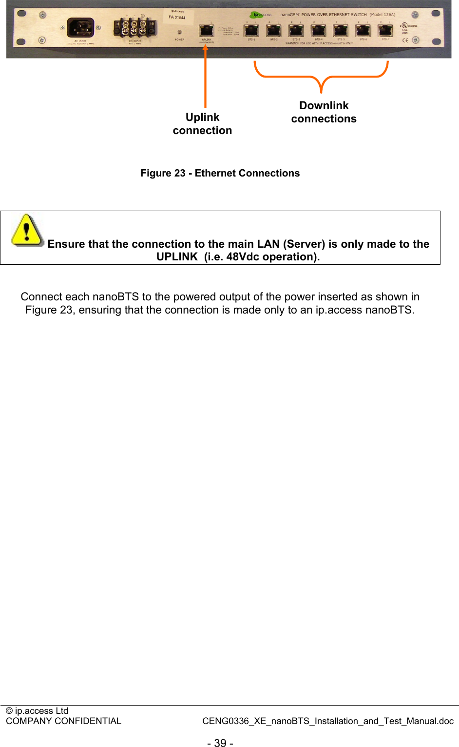 © ip.access Ltd   COMPANY CONFIDENTIAL  CENG0336_XE_nanoBTS_Installation_and_Test_Manual.doc  - 39 -          Figure 23 - Ethernet Connections   Ensure that the connection to the main LAN (Server) is only made to the UPLINK  (i.e. 48Vdc operation).   Connect each nanoBTS to the powered output of the power inserted as shown in Figure 23, ensuring that the connection is made only to an ip.access nanoBTS.    Uplink connection Downlink connections 