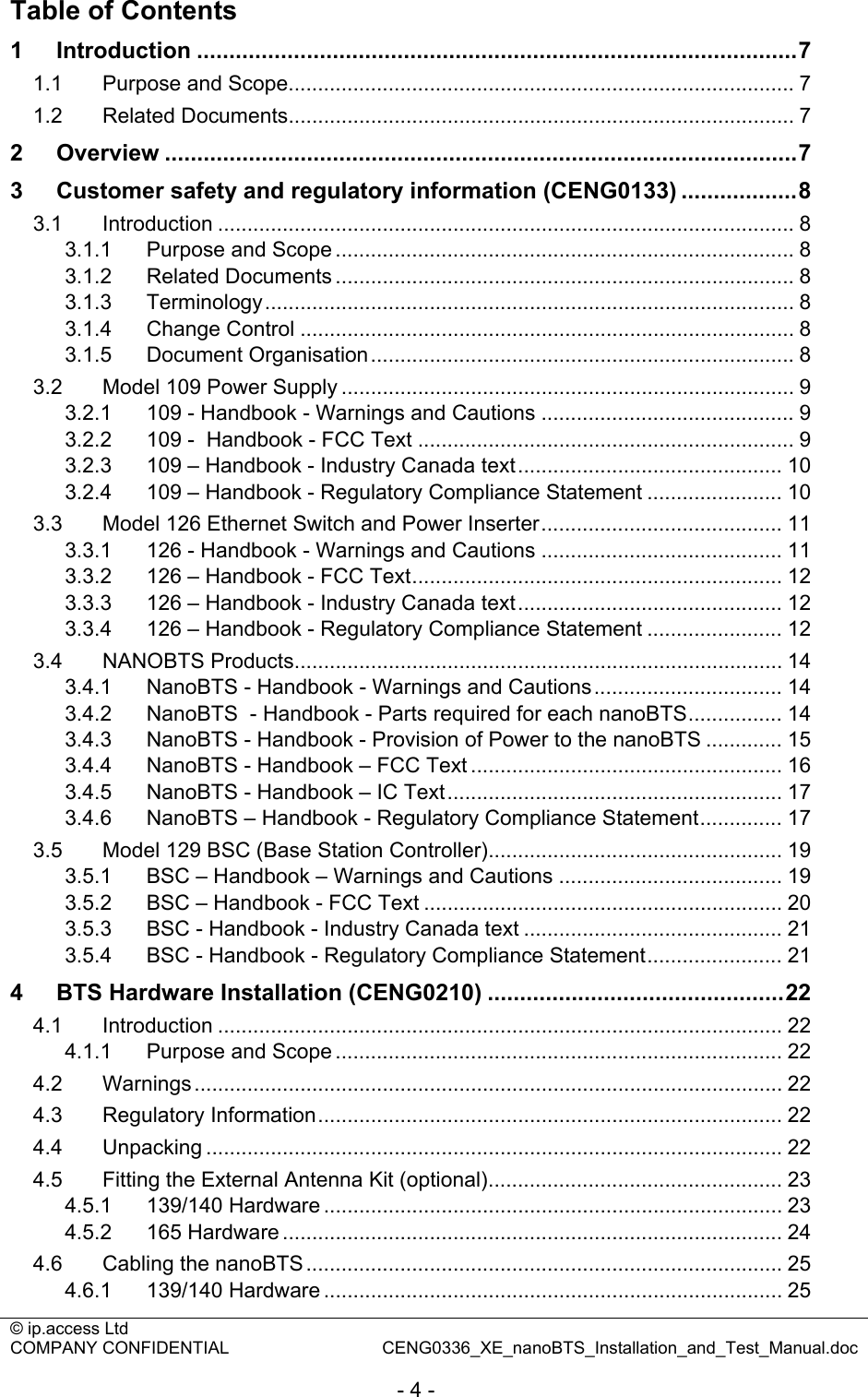 © ip.access Ltd   COMPANY CONFIDENTIAL  CENG0336_XE_nanoBTS_Installation_and_Test_Manual.doc  - 4 - Table of Contents 1 Introduction .............................................................................................7 1.1 Purpose and Scope...................................................................................... 7 1.2 Related Documents...................................................................................... 7 2 Overview ..................................................................................................7 3 Customer safety and regulatory information (CENG0133) ..................8 3.1 Introduction .................................................................................................. 8 3.1.1 Purpose and Scope .............................................................................. 8 3.1.2 Related Documents .............................................................................. 8 3.1.3 Terminology.......................................................................................... 8 3.1.4 Change Control .................................................................................... 8 3.1.5 Document Organisation........................................................................ 8 3.2 Model 109 Power Supply ............................................................................. 9 3.2.1 109 - Handbook - Warnings and Cautions ........................................... 9 3.2.2 109 -  Handbook - FCC Text ................................................................ 9 3.2.3 109 – Handbook - Industry Canada text............................................. 10 3.2.4 109 – Handbook - Regulatory Compliance Statement ....................... 10 3.3 Model 126 Ethernet Switch and Power Inserter......................................... 11 3.3.1 126 - Handbook - Warnings and Cautions ......................................... 11 3.3.2 126 – Handbook - FCC Text............................................................... 12 3.3.3 126 – Handbook - Industry Canada text............................................. 12 3.3.4 126 – Handbook - Regulatory Compliance Statement ....................... 12 3.4 NANOBTS Products................................................................................... 14 3.4.1 NanoBTS - Handbook - Warnings and Cautions................................ 14 3.4.2 NanoBTS  - Handbook - Parts required for each nanoBTS................ 14 3.4.3 NanoBTS - Handbook - Provision of Power to the nanoBTS ............. 15 3.4.4 NanoBTS - Handbook – FCC Text ..................................................... 16 3.4.5 NanoBTS - Handbook – IC Text......................................................... 17 3.4.6 NanoBTS – Handbook - Regulatory Compliance Statement.............. 17 3.5 Model 129 BSC (Base Station Controller).................................................. 19 3.5.1 BSC – Handbook – Warnings and Cautions ...................................... 19 3.5.2 BSC – Handbook - FCC Text ............................................................. 20 3.5.3 BSC - Handbook - Industry Canada text ............................................ 21 3.5.4 BSC - Handbook - Regulatory Compliance Statement....................... 21 4 BTS Hardware Installation (CENG0210) ..............................................22 4.1 Introduction ................................................................................................ 22 4.1.1 Purpose and Scope ............................................................................ 22 4.2 Warnings.................................................................................................... 22 4.3 Regulatory Information............................................................................... 22 4.4 Unpacking .................................................................................................. 22 4.5 Fitting the External Antenna Kit (optional).................................................. 23 4.5.1 139/140 Hardware .............................................................................. 23 4.5.2 165 Hardware ..................................................................................... 24 4.6 Cabling the nanoBTS................................................................................. 25 4.6.1 139/140 Hardware .............................................................................. 25 