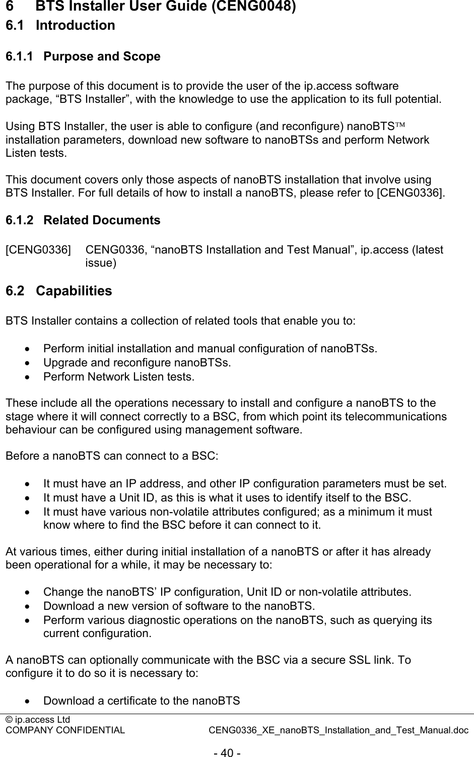 © ip.access Ltd   COMPANY CONFIDENTIAL  CENG0336_XE_nanoBTS_Installation_and_Test_Manual.doc  - 40 - 6  BTS Installer User Guide (CENG0048) 6.1  Introduction 6.1.1  Purpose and Scope The purpose of this document is to provide the user of the ip.access software package, “BTS Installer”, with the knowledge to use the application to its full potential.  Using BTS Installer, the user is able to configure (and reconfigure) nanoBTS™ installation parameters, download new software to nanoBTSs and perform Network Listen tests.  This document covers only those aspects of nanoBTS installation that involve using BTS Installer. For full details of how to install a nanoBTS, please refer to [CENG0336].  6.1.2  Related Documents [CENG0336]  CENG0336, “nanoBTS Installation and Test Manual”, ip.access (latest issue)  6.2  Capabilities BTS Installer contains a collection of related tools that enable you to:  •  Perform initial installation and manual configuration of nanoBTSs. •  Upgrade and reconfigure nanoBTSs. •  Perform Network Listen tests.  These include all the operations necessary to install and configure a nanoBTS to the stage where it will connect correctly to a BSC, from which point its telecommunications behaviour can be configured using management software.  Before a nanoBTS can connect to a BSC:  •  It must have an IP address, and other IP configuration parameters must be set. •  It must have a Unit ID, as this is what it uses to identify itself to the BSC. •  It must have various non-volatile attributes configured; as a minimum it must know where to find the BSC before it can connect to it.  At various times, either during initial installation of a nanoBTS or after it has already been operational for a while, it may be necessary to:  •  Change the nanoBTS’ IP configuration, Unit ID or non-volatile attributes. •  Download a new version of software to the nanoBTS. •  Perform various diagnostic operations on the nanoBTS, such as querying its current configuration.  A nanoBTS can optionally communicate with the BSC via a secure SSL link. To configure it to do so it is necessary to:  •  Download a certificate to the nanoBTS 