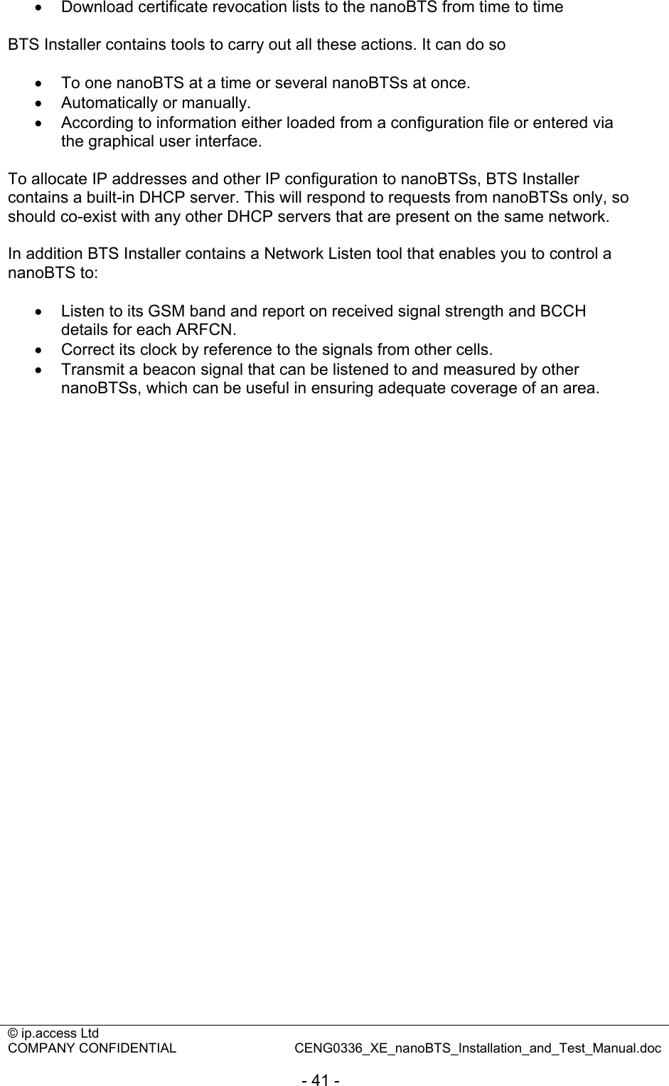 © ip.access Ltd   COMPANY CONFIDENTIAL  CENG0336_XE_nanoBTS_Installation_and_Test_Manual.doc  - 41 - •  Download certificate revocation lists to the nanoBTS from time to time  BTS Installer contains tools to carry out all these actions. It can do so  •  To one nanoBTS at a time or several nanoBTSs at once. •  Automatically or manually. •  According to information either loaded from a configuration file or entered via the graphical user interface.  To allocate IP addresses and other IP configuration to nanoBTSs, BTS Installer contains a built-in DHCP server. This will respond to requests from nanoBTSs only, so should co-exist with any other DHCP servers that are present on the same network.  In addition BTS Installer contains a Network Listen tool that enables you to control a nanoBTS to:  •  Listen to its GSM band and report on received signal strength and BCCH details for each ARFCN. •  Correct its clock by reference to the signals from other cells. •  Transmit a beacon signal that can be listened to and measured by other nanoBTSs, which can be useful in ensuring adequate coverage of an area.  