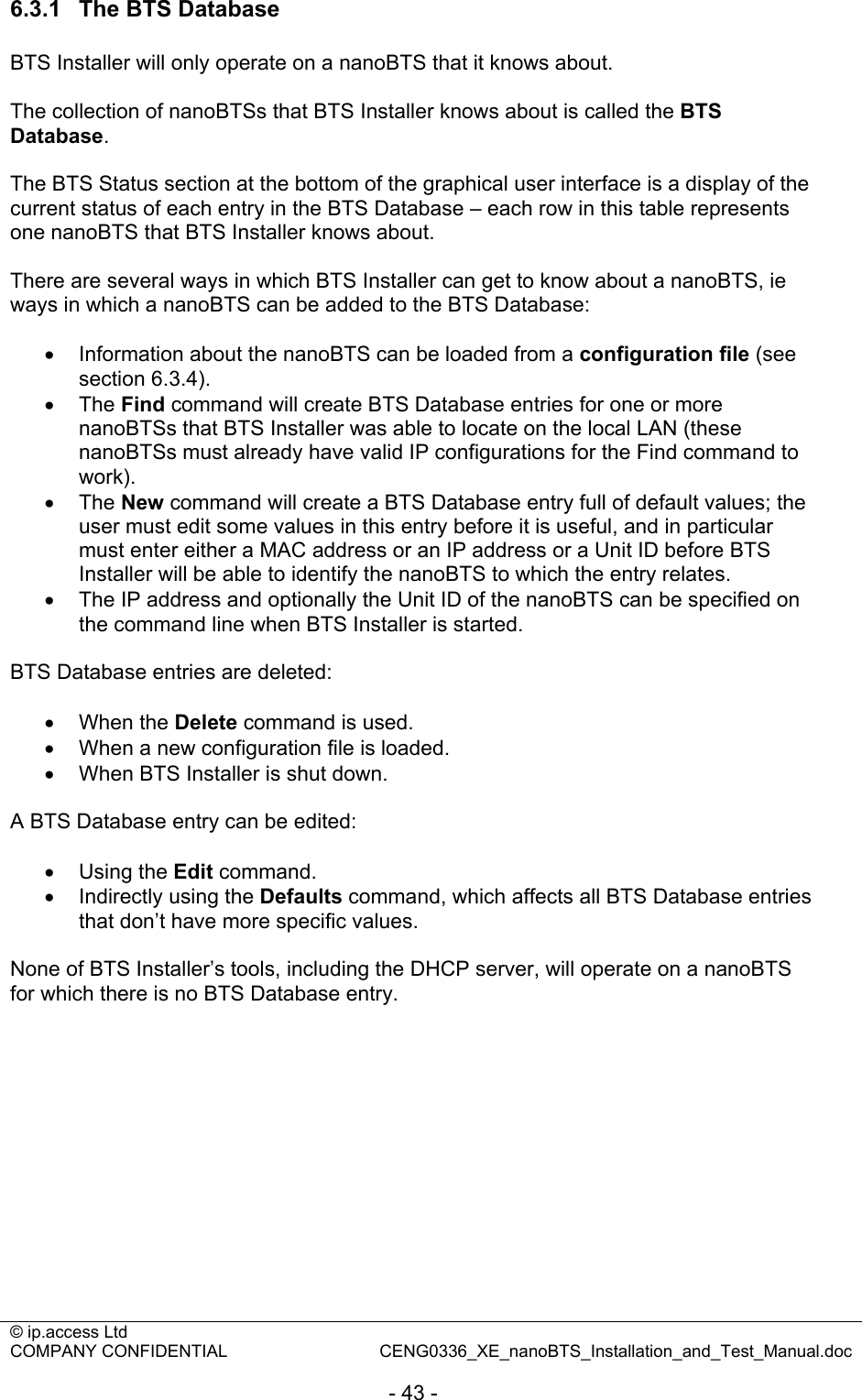 © ip.access Ltd   COMPANY CONFIDENTIAL  CENG0336_XE_nanoBTS_Installation_and_Test_Manual.doc  - 43 - 6.3.1  The BTS Database BTS Installer will only operate on a nanoBTS that it knows about.  The collection of nanoBTSs that BTS Installer knows about is called the BTS Database.  The BTS Status section at the bottom of the graphical user interface is a display of the current status of each entry in the BTS Database – each row in this table represents one nanoBTS that BTS Installer knows about.  There are several ways in which BTS Installer can get to know about a nanoBTS, ie ways in which a nanoBTS can be added to the BTS Database:  •  Information about the nanoBTS can be loaded from a configuration file (see section 6.3.4). • The Find command will create BTS Database entries for one or more nanoBTSs that BTS Installer was able to locate on the local LAN (these nanoBTSs must already have valid IP configurations for the Find command to work). • The New command will create a BTS Database entry full of default values; the user must edit some values in this entry before it is useful, and in particular must enter either a MAC address or an IP address or a Unit ID before BTS Installer will be able to identify the nanoBTS to which the entry relates. •  The IP address and optionally the Unit ID of the nanoBTS can be specified on the command line when BTS Installer is started.  BTS Database entries are deleted:  • When the Delete command is used. •  When a new configuration file is loaded. •  When BTS Installer is shut down.  A BTS Database entry can be edited:  • Using the Edit command. •  Indirectly using the Defaults command, which affects all BTS Database entries that don’t have more specific values.  None of BTS Installer’s tools, including the DHCP server, will operate on a nanoBTS for which there is no BTS Database entry.  