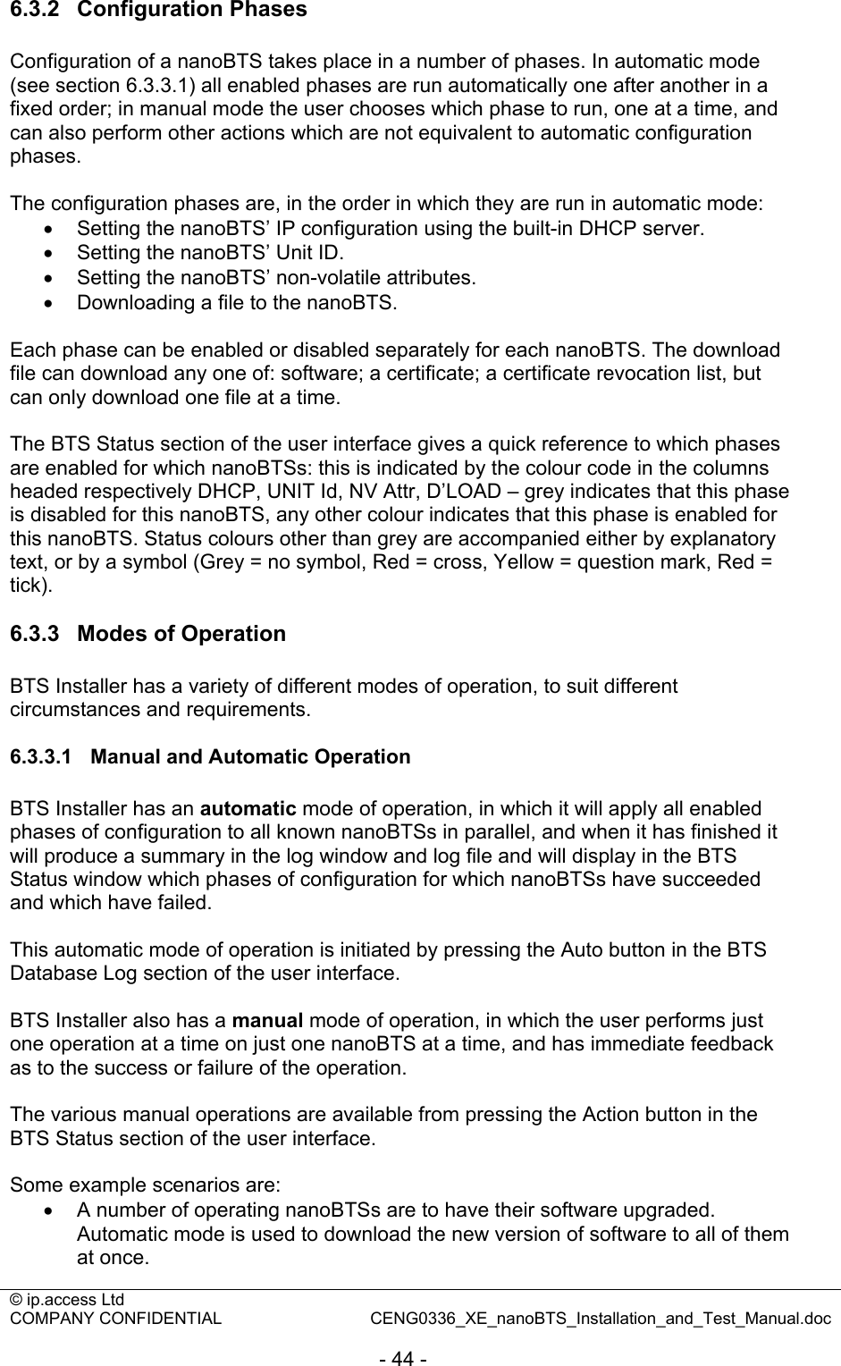 © ip.access Ltd   COMPANY CONFIDENTIAL  CENG0336_XE_nanoBTS_Installation_and_Test_Manual.doc  - 44 - 6.3.2  Configuration Phases Configuration of a nanoBTS takes place in a number of phases. In automatic mode (see section 6.3.3.1) all enabled phases are run automatically one after another in a fixed order; in manual mode the user chooses which phase to run, one at a time, and can also perform other actions which are not equivalent to automatic configuration phases.  The configuration phases are, in the order in which they are run in automatic mode: •  Setting the nanoBTS’ IP configuration using the built-in DHCP server. •  Setting the nanoBTS’ Unit ID. •  Setting the nanoBTS’ non-volatile attributes. •  Downloading a file to the nanoBTS.  Each phase can be enabled or disabled separately for each nanoBTS. The download file can download any one of: software; a certificate; a certificate revocation list, but can only download one file at a time.  The BTS Status section of the user interface gives a quick reference to which phases are enabled for which nanoBTSs: this is indicated by the colour code in the columns headed respectively DHCP, UNIT Id, NV Attr, D’LOAD – grey indicates that this phase is disabled for this nanoBTS, any other colour indicates that this phase is enabled for this nanoBTS. Status colours other than grey are accompanied either by explanatory text, or by a symbol (Grey = no symbol, Red = cross, Yellow = question mark, Red = tick).  6.3.3  Modes of Operation BTS Installer has a variety of different modes of operation, to suit different circumstances and requirements.  6.3.3.1  Manual and Automatic Operation BTS Installer has an automatic mode of operation, in which it will apply all enabled phases of configuration to all known nanoBTSs in parallel, and when it has finished it will produce a summary in the log window and log file and will display in the BTS Status window which phases of configuration for which nanoBTSs have succeeded and which have failed.  This automatic mode of operation is initiated by pressing the Auto button in the BTS Database Log section of the user interface.  BTS Installer also has a manual mode of operation, in which the user performs just one operation at a time on just one nanoBTS at a time, and has immediate feedback as to the success or failure of the operation.  The various manual operations are available from pressing the Action button in the BTS Status section of the user interface.  Some example scenarios are: •  A number of operating nanoBTSs are to have their software upgraded. Automatic mode is used to download the new version of software to all of them at once. 