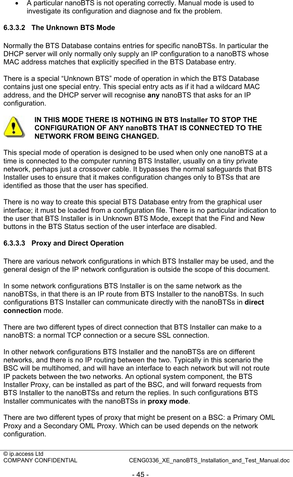 © ip.access Ltd   COMPANY CONFIDENTIAL  CENG0336_XE_nanoBTS_Installation_and_Test_Manual.doc  - 45 - •  A particular nanoBTS is not operating correctly. Manual mode is used to investigate its configuration and diagnose and fix the problem.  6.3.3.2  The Unknown BTS Mode Normally the BTS Database contains entries for specific nanoBTSs. In particular the DHCP server will only normally only supply an IP configuration to a nanoBTS whose MAC address matches that explicitly specified in the BTS Database entry.  There is a special “Unknown BTS” mode of operation in which the BTS Database contains just one special entry. This special entry acts as if it had a wildcard MAC address, and the DHCP server will recognise any nanoBTS that asks for an IP configuration.   IN THIS MODE THERE IS NOTHING IN BTS Installer TO STOP THE CONFIGURATION OF ANY nanoBTS THAT IS CONNECTED TO THE NETWORK FROM BEING CHANGED.  This special mode of operation is designed to be used when only one nanoBTS at a time is connected to the computer running BTS Installer, usually on a tiny private network, perhaps just a crossover cable. It bypasses the normal safeguards that BTS Installer uses to ensure that it makes configuration changes only to BTSs that are identified as those that the user has specified.   There is no way to create this special BTS Database entry from the graphical user interface; it must be loaded from a configuration file. There is no particular indication to the user that BTS Installer is in Unknown BTS Mode, except that the Find and New buttons in the BTS Status section of the user interface are disabled.  6.3.3.3  Proxy and Direct Operation There are various network configurations in which BTS Installer may be used, and the general design of the IP network configuration is outside the scope of this document.  In some network configurations BTS Installer is on the same network as the nanoBTSs, in that there is an IP route from BTS Installer to the nanoBTSs. In such configurations BTS Installer can communicate directly with the nanoBTSs in direct connection mode.  There are two different types of direct connection that BTS Installer can make to a nanoBTS: a normal TCP connection or a secure SSL connection.  In other network configurations BTS Installer and the nanoBTSs are on different networks, and there is no IP routing between the two. Typically in this scenario the BSC will be multihomed, and will have an interface to each network but will not route IP packets between the two networks. An optional system component, the BTS Installer Proxy, can be installed as part of the BSC, and will forward requests from BTS Installer to the nanoBTSs and return the replies. In such configurations BTS Installer communicates with the nanoBTSs in proxy mode.  There are two different types of proxy that might be present on a BSC: a Primary OML Proxy and a Secondary OML Proxy. Which can be used depends on the network configuration.  