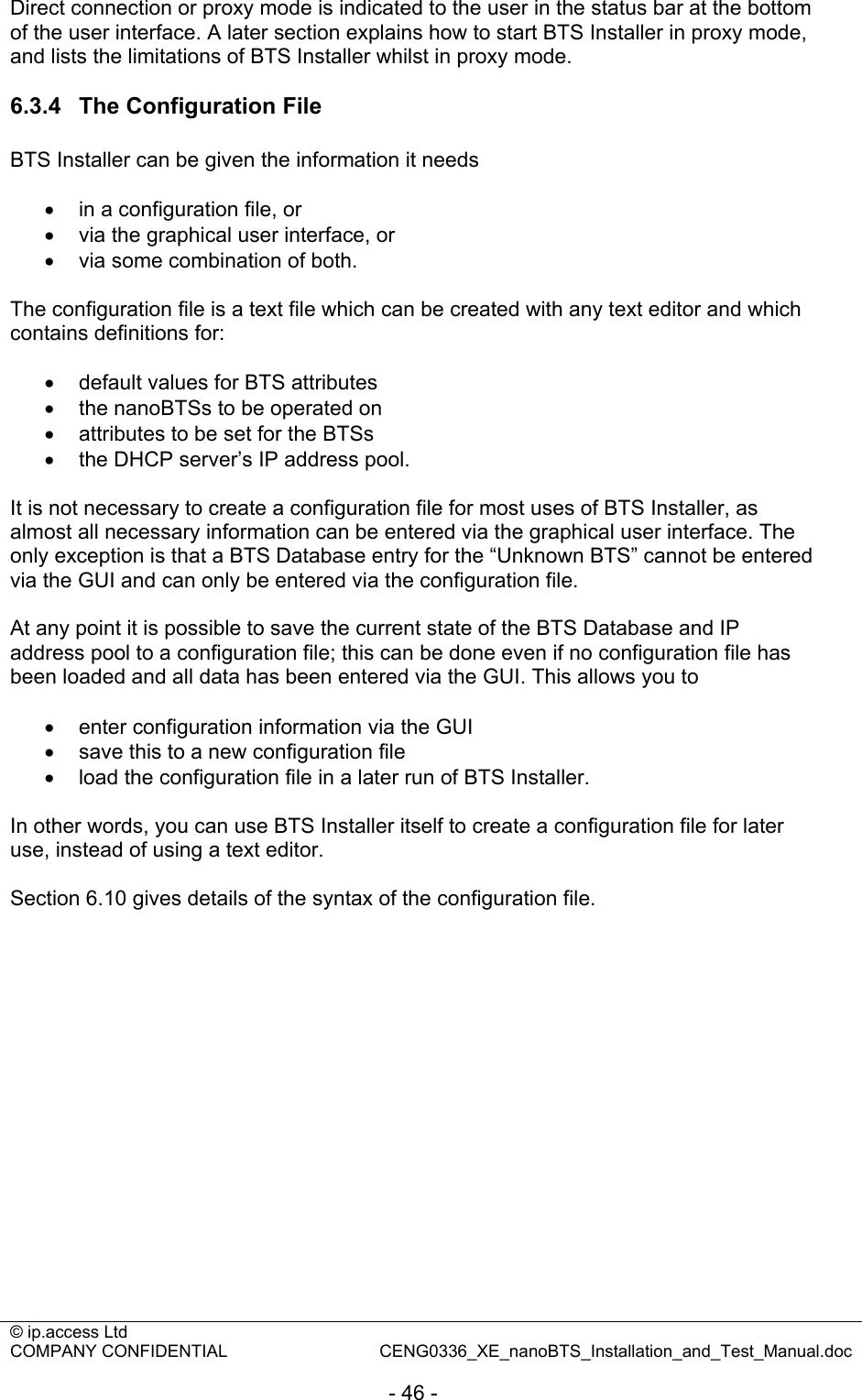 © ip.access Ltd   COMPANY CONFIDENTIAL  CENG0336_XE_nanoBTS_Installation_and_Test_Manual.doc  - 46 - Direct connection or proxy mode is indicated to the user in the status bar at the bottom of the user interface. A later section explains how to start BTS Installer in proxy mode, and lists the limitations of BTS Installer whilst in proxy mode.  6.3.4  The Configuration File BTS Installer can be given the information it needs  •  in a configuration file, or •  via the graphical user interface, or •  via some combination of both.  The configuration file is a text file which can be created with any text editor and which contains definitions for:  •  default values for BTS attributes •  the nanoBTSs to be operated on •  attributes to be set for the BTSs •  the DHCP server’s IP address pool.  It is not necessary to create a configuration file for most uses of BTS Installer, as almost all necessary information can be entered via the graphical user interface. The only exception is that a BTS Database entry for the “Unknown BTS” cannot be entered via the GUI and can only be entered via the configuration file.  At any point it is possible to save the current state of the BTS Database and IP address pool to a configuration file; this can be done even if no configuration file has been loaded and all data has been entered via the GUI. This allows you to  •  enter configuration information via the GUI •  save this to a new configuration file •  load the configuration file in a later run of BTS Installer.  In other words, you can use BTS Installer itself to create a configuration file for later use, instead of using a text editor.  Section 6.10 gives details of the syntax of the configuration file. 