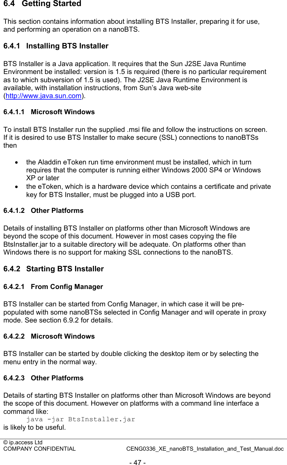 © ip.access Ltd   COMPANY CONFIDENTIAL  CENG0336_XE_nanoBTS_Installation_and_Test_Manual.doc  - 47 - 6.4  Getting Started This section contains information about installing BTS Installer, preparing it for use, and performing an operation on a nanoBTS.  6.4.1  Installing BTS Installer BTS Installer is a Java application. It requires that the Sun J2SE Java Runtime Environment be installed: version is 1.5 is required (there is no particular requirement as to which subversion of 1.5 is used). The J2SE Java Runtime Environment is available, with installation instructions, from Sun’s Java web-site (http://www.java.sun.com).  6.4.1.1 Microsoft Windows To install BTS Installer run the supplied .msi file and follow the instructions on screen. If it is desired to use BTS Installer to make secure (SSL) connections to nanoBTSs then  •  the Aladdin eToken run time environment must be installed, which in turn requires that the computer is running either Windows 2000 SP4 or Windows XP or later •  the eToken, which is a hardware device which contains a certificate and private key for BTS Installer, must be plugged into a USB port.  6.4.1.2 Other Platforms Details of installing BTS Installer on platforms other than Microsoft Windows are beyond the scope of this document. However in most cases copying the file BtsInstaller.jar to a suitable directory will be adequate. On platforms other than Windows there is no support for making SSL connections to the nanoBTS.  6.4.2  Starting BTS Installer 6.4.2.1  From Config Manager BTS Installer can be started from Config Manager, in which case it will be pre-populated with some nanoBTSs selected in Config Manager and will operate in proxy mode. See section 6.9.2 for details.  6.4.2.2 Microsoft Windows BTS Installer can be started by double clicking the desktop item or by selecting the menu entry in the normal way.  6.4.2.3 Other Platforms Details of starting BTS Installer on platforms other than Microsoft Windows are beyond the scope of this document. However on platforms with a command line interface a command like: java -jar BtsInstaller.jar is likely to be useful. 