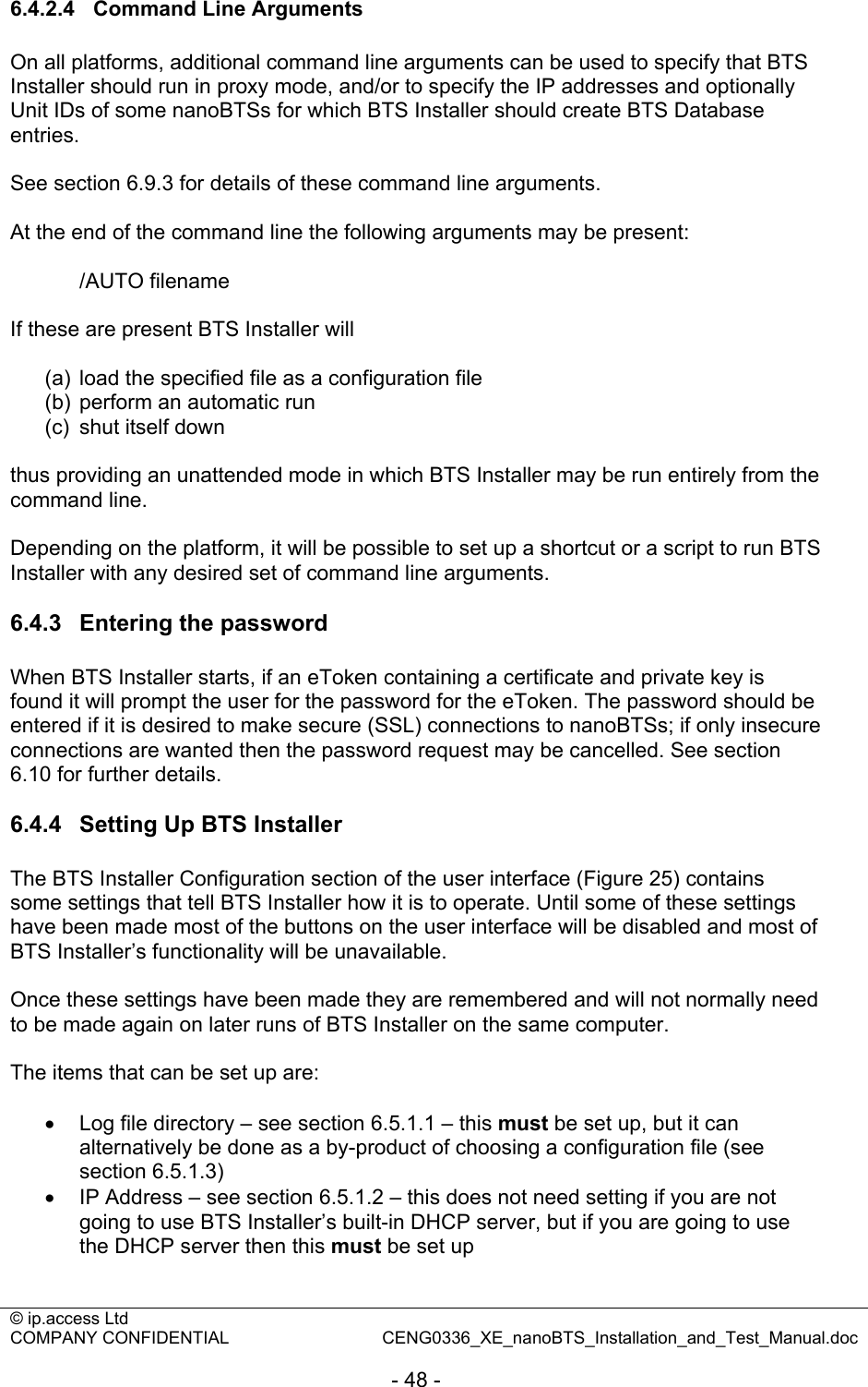 © ip.access Ltd   COMPANY CONFIDENTIAL  CENG0336_XE_nanoBTS_Installation_and_Test_Manual.doc  - 48 -  6.4.2.4  Command Line Arguments On all platforms, additional command line arguments can be used to specify that BTS Installer should run in proxy mode, and/or to specify the IP addresses and optionally Unit IDs of some nanoBTSs for which BTS Installer should create BTS Database entries.  See section 6.9.3 for details of these command line arguments.  At the end of the command line the following arguments may be present:   /AUTO filename  If these are present BTS Installer will  (a)  load the specified file as a configuration file (b)  perform an automatic run (c)  shut itself down  thus providing an unattended mode in which BTS Installer may be run entirely from the command line.  Depending on the platform, it will be possible to set up a shortcut or a script to run BTS Installer with any desired set of command line arguments.  6.4.3  Entering the password When BTS Installer starts, if an eToken containing a certificate and private key is found it will prompt the user for the password for the eToken. The password should be entered if it is desired to make secure (SSL) connections to nanoBTSs; if only insecure connections are wanted then the password request may be cancelled. See section 6.10 for further details.  6.4.4  Setting Up BTS Installer The BTS Installer Configuration section of the user interface (Figure 25) contains some settings that tell BTS Installer how it is to operate. Until some of these settings have been made most of the buttons on the user interface will be disabled and most of BTS Installer’s functionality will be unavailable.  Once these settings have been made they are remembered and will not normally need to be made again on later runs of BTS Installer on the same computer.  The items that can be set up are:  •  Log file directory – see section 6.5.1.1 – this must be set up, but it can alternatively be done as a by-product of choosing a configuration file (see section 6.5.1.3) • IP Address – see section 6.5.1.2 – this does not need setting if you are not going to use BTS Installer’s built-in DHCP server, but if you are going to use the DHCP server then this must be set up 