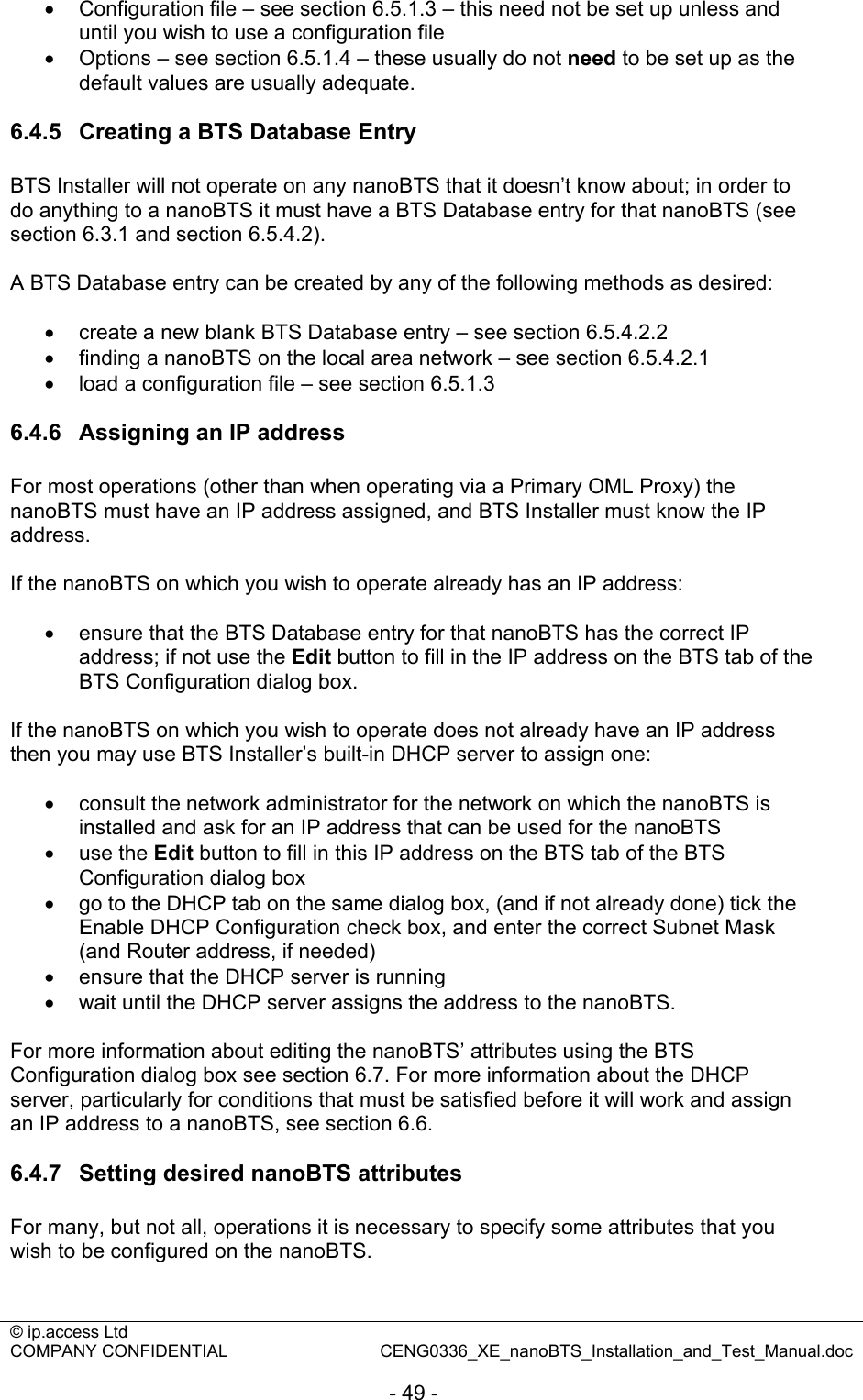 © ip.access Ltd   COMPANY CONFIDENTIAL  CENG0336_XE_nanoBTS_Installation_and_Test_Manual.doc  - 49 - •  Configuration file – see section 6.5.1.3 – this need not be set up unless and until you wish to use a configuration file •  Options – see section 6.5.1.4 – these usually do not need to be set up as the default values are usually adequate.  6.4.5  Creating a BTS Database Entry BTS Installer will not operate on any nanoBTS that it doesn’t know about; in order to do anything to a nanoBTS it must have a BTS Database entry for that nanoBTS (see section 6.3.1 and section 6.5.4.2).  A BTS Database entry can be created by any of the following methods as desired:  •  create a new blank BTS Database entry – see section 6.5.4.2.2 • finding a nanoBTS on the local area network – see section 6.5.4.2.1 • load a configuration file – see section 6.5.1.3  6.4.6  Assigning an IP address For most operations (other than when operating via a Primary OML Proxy) the nanoBTS must have an IP address assigned, and BTS Installer must know the IP address.  If the nanoBTS on which you wish to operate already has an IP address:  •  ensure that the BTS Database entry for that nanoBTS has the correct IP address; if not use the Edit button to fill in the IP address on the BTS tab of the BTS Configuration dialog box.  If the nanoBTS on which you wish to operate does not already have an IP address then you may use BTS Installer’s built-in DHCP server to assign one:  •  consult the network administrator for the network on which the nanoBTS is installed and ask for an IP address that can be used for the nanoBTS • use the Edit button to fill in this IP address on the BTS tab of the BTS Configuration dialog box •  go to the DHCP tab on the same dialog box, (and if not already done) tick the Enable DHCP Configuration check box, and enter the correct Subnet Mask (and Router address, if needed) •  ensure that the DHCP server is running •  wait until the DHCP server assigns the address to the nanoBTS.  For more information about editing the nanoBTS’ attributes using the BTS Configuration dialog box see section 6.7. For more information about the DHCP server, particularly for conditions that must be satisfied before it will work and assign an IP address to a nanoBTS, see section 6.6.  6.4.7  Setting desired nanoBTS attributes For many, but not all, operations it is necessary to specify some attributes that you wish to be configured on the nanoBTS.  