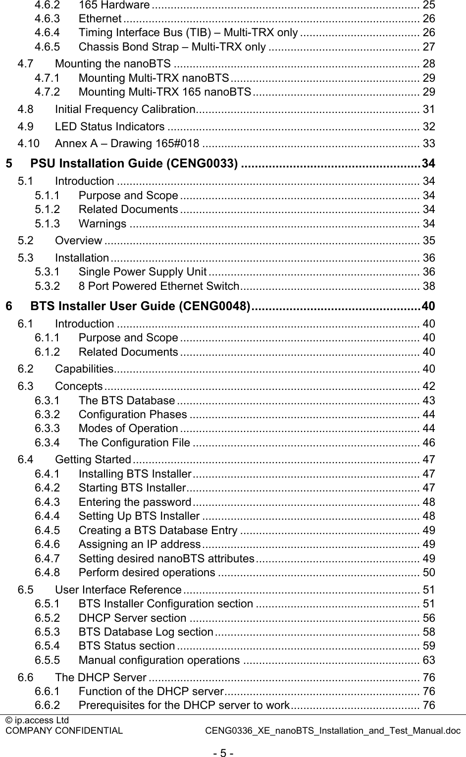 © ip.access Ltd   COMPANY CONFIDENTIAL  CENG0336_XE_nanoBTS_Installation_and_Test_Manual.doc  - 5 - 4.6.2 165 Hardware ..................................................................................... 25 4.6.3 Ethernet .............................................................................................. 26 4.6.4 Timing Interface Bus (TIB) – Multi-TRX only ...................................... 26 4.6.5 Chassis Bond Strap – Multi-TRX only ................................................ 27 4.7 Mounting the nanoBTS .............................................................................. 28 4.7.1 Mounting Multi-TRX nanoBTS............................................................ 29 4.7.2 Mounting Multi-TRX 165 nanoBTS..................................................... 29 4.8 Initial Frequency Calibration....................................................................... 31 4.9 LED Status Indicators ................................................................................ 32 4.10 Annex A – Drawing 165#018 ..................................................................... 33 5 PSU Installation Guide (CENG0033) ....................................................34 5.1 Introduction ................................................................................................ 34 5.1.1 Purpose and Scope ............................................................................ 34 5.1.2 Related Documents ............................................................................ 34 5.1.3 Warnings ............................................................................................ 34 5.2 Overview .................................................................................................... 35 5.3 Installation.................................................................................................. 36 5.3.1 Single Power Supply Unit ................................................................... 36 5.3.2 8 Port Powered Ethernet Switch......................................................... 38 6 BTS Installer User Guide (CENG0048).................................................40 6.1 Introduction ................................................................................................ 40 6.1.1 Purpose and Scope ............................................................................ 40 6.1.2 Related Documents ............................................................................ 40 6.2 Capabilities................................................................................................. 40 6.3 Concepts.................................................................................................... 42 6.3.1 The BTS Database ............................................................................. 43 6.3.2 Configuration Phases ......................................................................... 44 6.3.3 Modes of Operation ............................................................................ 44 6.3.4 The Configuration File ........................................................................ 46 6.4 Getting Started........................................................................................... 47 6.4.1 Installing BTS Installer........................................................................ 47 6.4.2 Starting BTS Installer.......................................................................... 47 6.4.3 Entering the password........................................................................ 48 6.4.4 Setting Up BTS Installer ..................................................................... 48 6.4.5 Creating a BTS Database Entry ......................................................... 49 6.4.6 Assigning an IP address..................................................................... 49 6.4.7 Setting desired nanoBTS attributes.................................................... 49 6.4.8 Perform desired operations ................................................................ 50 6.5 User Interface Reference ........................................................................... 51 6.5.1 BTS Installer Configuration section .................................................... 51 6.5.2 DHCP Server section ......................................................................... 56 6.5.3 BTS Database Log section................................................................. 58 6.5.4 BTS Status section ............................................................................. 59 6.5.5 Manual configuration operations ........................................................ 63 6.6 The DHCP Server ...................................................................................... 76 6.6.1 Function of the DHCP server.............................................................. 76 6.6.2 Prerequisites for the DHCP server to work......................................... 76 