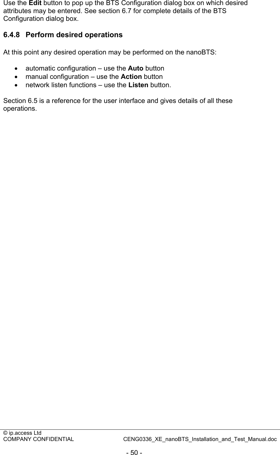 © ip.access Ltd   COMPANY CONFIDENTIAL  CENG0336_XE_nanoBTS_Installation_and_Test_Manual.doc  - 50 - Use the Edit button to pop up the BTS Configuration dialog box on which desired attributes may be entered. See section 6.7 for complete details of the BTS Configuration dialog box.  6.4.8  Perform desired operations At this point any desired operation may be performed on the nanoBTS:  •  automatic configuration – use the Auto button •  manual configuration – use the Action button •  network listen functions – use the Listen button.  Section 6.5 is a reference for the user interface and gives details of all these operations. 