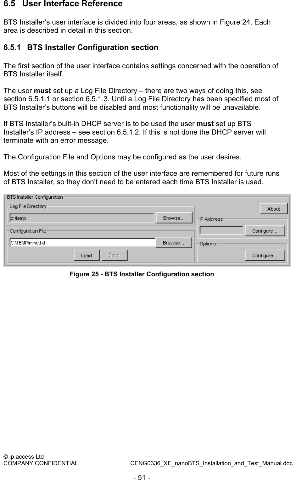 © ip.access Ltd   COMPANY CONFIDENTIAL  CENG0336_XE_nanoBTS_Installation_and_Test_Manual.doc  - 51 - 6.5  User Interface Reference BTS Installer’s user interface is divided into four areas, as shown in Figure 24. Each area is described in detail in this section.  6.5.1  BTS Installer Configuration section The first section of the user interface contains settings concerned with the operation of BTS Installer itself.  The user must set up a Log File Directory – there are two ways of doing this, see section 6.5.1.1 or section 6.5.1.3. Until a Log File Directory has been specified most of BTS Installer’s buttons will be disabled and most functionality will be unavailable.  If BTS Installer’s built-in DHCP server is to be used the user must set up BTS Installer’s IP address – see section 6.5.1.2. If this is not done the DHCP server will terminate with an error message.  The Configuration File and Options may be configured as the user desires.  Most of the settings in this section of the user interface are remembered for future runs of BTS Installer, so they don’t need to be entered each time BTS Installer is used.   Figure 25 - BTS Installer Configuration section  