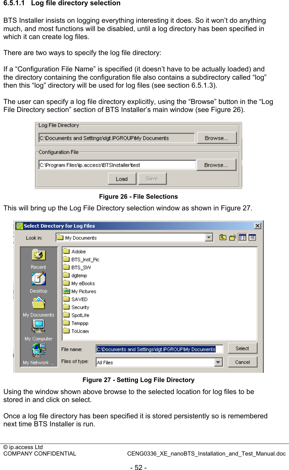 © ip.access Ltd   COMPANY CONFIDENTIAL  CENG0336_XE_nanoBTS_Installation_and_Test_Manual.doc  - 52 - 6.5.1.1  Log file directory selection BTS Installer insists on logging everything interesting it does. So it won’t do anything much, and most functions will be disabled, until a log directory has been specified in which it can create log files.  There are two ways to specify the log file directory:  If a “Configuration File Name” is specified (it doesn’t have to be actually loaded) and the directory containing the configuration file also contains a subdirectory called “log” then this “log” directory will be used for log files (see section 6.5.1.3).  The user can specify a log file directory explicitly, using the “Browse” button in the “Log File Directory section” section of BTS Installer’s main window (see Figure 26).   Figure 26 - File Selections This will bring up the Log File Directory selection window as shown in Figure 27.   Figure 27 - Setting Log File Directory Using the window shown above browse to the selected location for log files to be stored in and click on select.  Once a log file directory has been specified it is stored persistently so is remembered next time BTS Installer is run.  