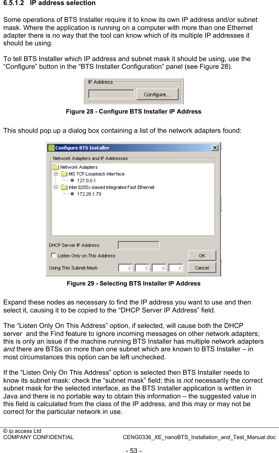 © ip.access Ltd   COMPANY CONFIDENTIAL  CENG0336_XE_nanoBTS_Installation_and_Test_Manual.doc  - 53 - 6.5.1.2  IP address selection Some operations of BTS Installer require it to know its own IP address and/or subnet mask. Where the application is running on a computer with more than one Ethernet adapter there is no way that the tool can know which of its multiple IP addresses it should be using.  To tell BTS Installer which IP address and subnet mask it should be using, use the “Configure” button in the “BTS Installer Configuration” panel (see Figure 28).    Figure 28 - Configure BTS Installer IP Address  This should pop up a dialog box containing a list of the network adapters found:   Figure 29 - Selecting BTS Installer IP Address  Expand these nodes as necessary to find the IP address you want to use and then select it, causing it to be copied to the “DHCP Server IP Address” field.  The “Listen Only On This Address” option, if selected, will cause both the DHCP server  and the Find feature to ignore incoming messages on other network adapters; this is only an issue if the machine running BTS Installer has multiple network adapters and there are BTSs on more than one subnet which are known to BTS Installer – in most circumstances this option can be left unchecked.  If the “Listen Only On This Address” option is selected then BTS Installer needs to know its subnet mask: check the “subnet mask” field; this is not necessarily the correct subnet mask for the selected interface, as the BTS Installer application is written in Java and there is no portable way to obtain this information – the suggested value in this field is calculated from the class of the IP address, and this may or may not be correct for the particular network in use.  