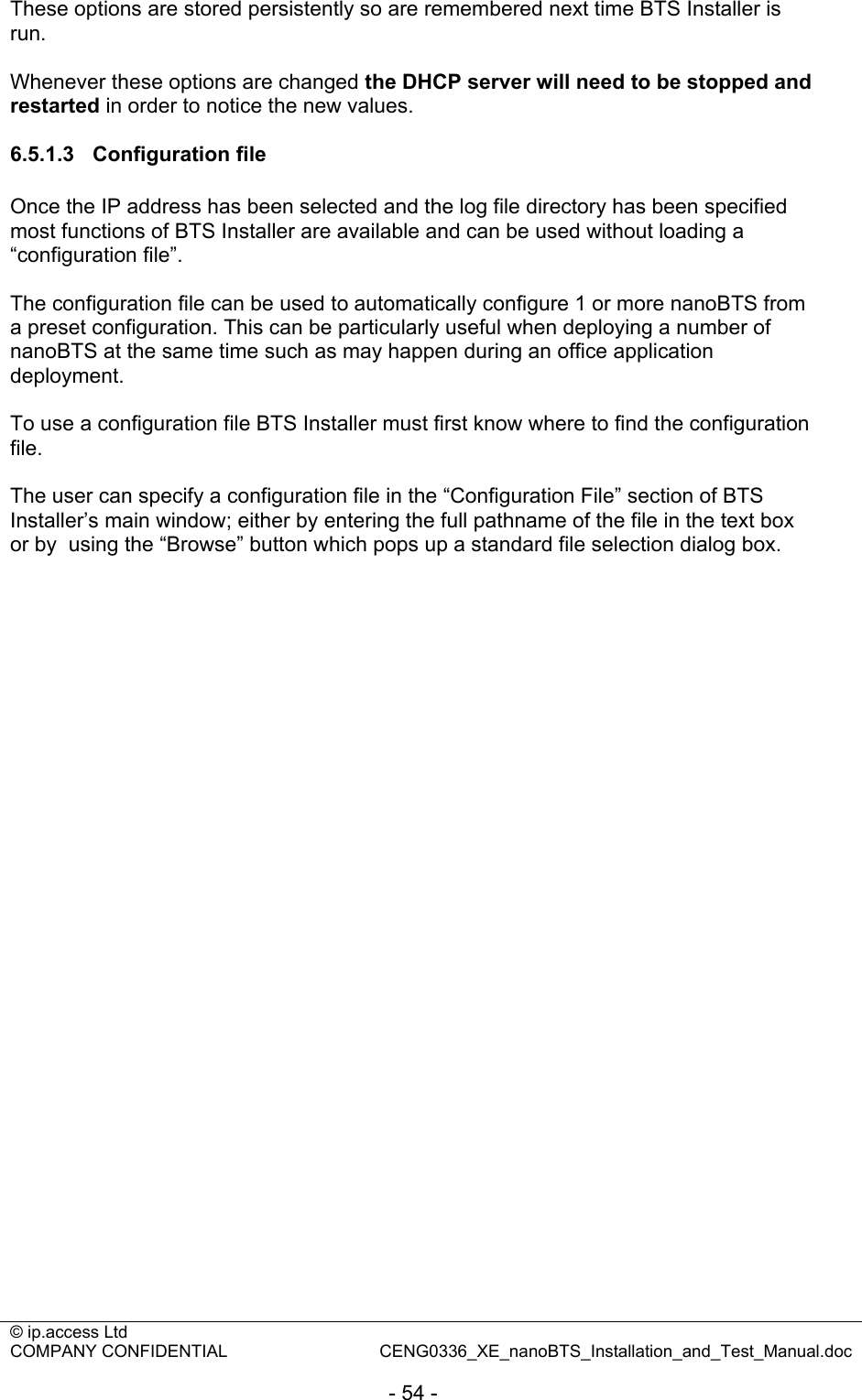 © ip.access Ltd   COMPANY CONFIDENTIAL  CENG0336_XE_nanoBTS_Installation_and_Test_Manual.doc  - 54 - These options are stored persistently so are remembered next time BTS Installer is run.  Whenever these options are changed the DHCP server will need to be stopped and restarted in order to notice the new values.  6.5.1.3 Configuration file Once the IP address has been selected and the log file directory has been specified most functions of BTS Installer are available and can be used without loading a “configuration file”.  The configuration file can be used to automatically configure 1 or more nanoBTS from a preset configuration. This can be particularly useful when deploying a number of nanoBTS at the same time such as may happen during an office application deployment.  To use a configuration file BTS Installer must first know where to find the configuration file.   The user can specify a configuration file in the “Configuration File” section of BTS Installer’s main window; either by entering the full pathname of the file in the text box or by  using the “Browse” button which pops up a standard file selection dialog box.  