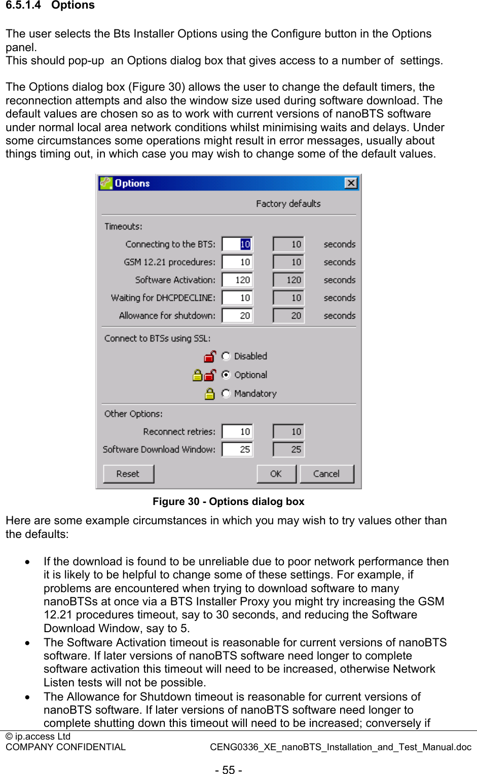 © ip.access Ltd   COMPANY CONFIDENTIAL  CENG0336_XE_nanoBTS_Installation_and_Test_Manual.doc  - 55 - 6.5.1.4 Options The user selects the Bts Installer Options using the Configure button in the Options panel. This should pop-up  an Options dialog box that gives access to a number of  settings.  The Options dialog box (Figure 30) allows the user to change the default timers, the reconnection attempts and also the window size used during software download. The default values are chosen so as to work with current versions of nanoBTS software under normal local area network conditions whilst minimising waits and delays. Under some circumstances some operations might result in error messages, usually about things timing out, in which case you may wish to change some of the default values.    Figure 30 - Options dialog box Here are some example circumstances in which you may wish to try values other than the defaults:  •  If the download is found to be unreliable due to poor network performance then it is likely to be helpful to change some of these settings. For example, if problems are encountered when trying to download software to many nanoBTSs at once via a BTS Installer Proxy you might try increasing the GSM 12.21 procedures timeout, say to 30 seconds, and reducing the Software Download Window, say to 5. •  The Software Activation timeout is reasonable for current versions of nanoBTS software. If later versions of nanoBTS software need longer to complete software activation this timeout will need to be increased, otherwise Network Listen tests will not be possible. •  The Allowance for Shutdown timeout is reasonable for current versions of nanoBTS software. If later versions of nanoBTS software need longer to complete shutting down this timeout will need to be increased; conversely if 