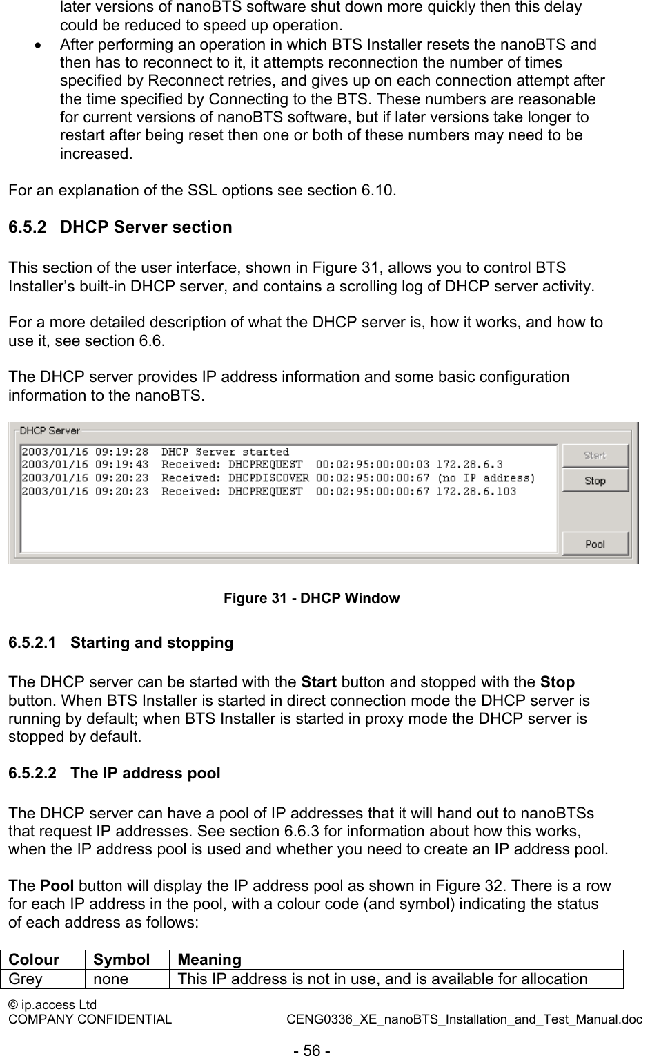 © ip.access Ltd   COMPANY CONFIDENTIAL  CENG0336_XE_nanoBTS_Installation_and_Test_Manual.doc  - 56 - later versions of nanoBTS software shut down more quickly then this delay could be reduced to speed up operation. •  After performing an operation in which BTS Installer resets the nanoBTS and then has to reconnect to it, it attempts reconnection the number of times specified by Reconnect retries, and gives up on each connection attempt after the time specified by Connecting to the BTS. These numbers are reasonable for current versions of nanoBTS software, but if later versions take longer to restart after being reset then one or both of these numbers may need to be increased.  For an explanation of the SSL options see section 6.10.  6.5.2  DHCP Server section This section of the user interface, shown in Figure 31, allows you to control BTS Installer’s built-in DHCP server, and contains a scrolling log of DHCP server activity.  For a more detailed description of what the DHCP server is, how it works, and how to use it, see section 6.6.  The DHCP server provides IP address information and some basic configuration information to the nanoBTS.   Figure 31 - DHCP Window  6.5.2.1  Starting and stopping The DHCP server can be started with the Start button and stopped with the Stop button. When BTS Installer is started in direct connection mode the DHCP server is running by default; when BTS Installer is started in proxy mode the DHCP server is stopped by default.  6.5.2.2  The IP address pool The DHCP server can have a pool of IP addresses that it will hand out to nanoBTSs that request IP addresses. See section 6.6.3 for information about how this works, when the IP address pool is used and whether you need to create an IP address pool.  The Pool button will display the IP address pool as shown in Figure 32. There is a row for each IP address in the pool, with a colour code (and symbol) indicating the status of each address as follows:  Colour Symbol Meaning Grey  none  This IP address is not in use, and is available for allocation 