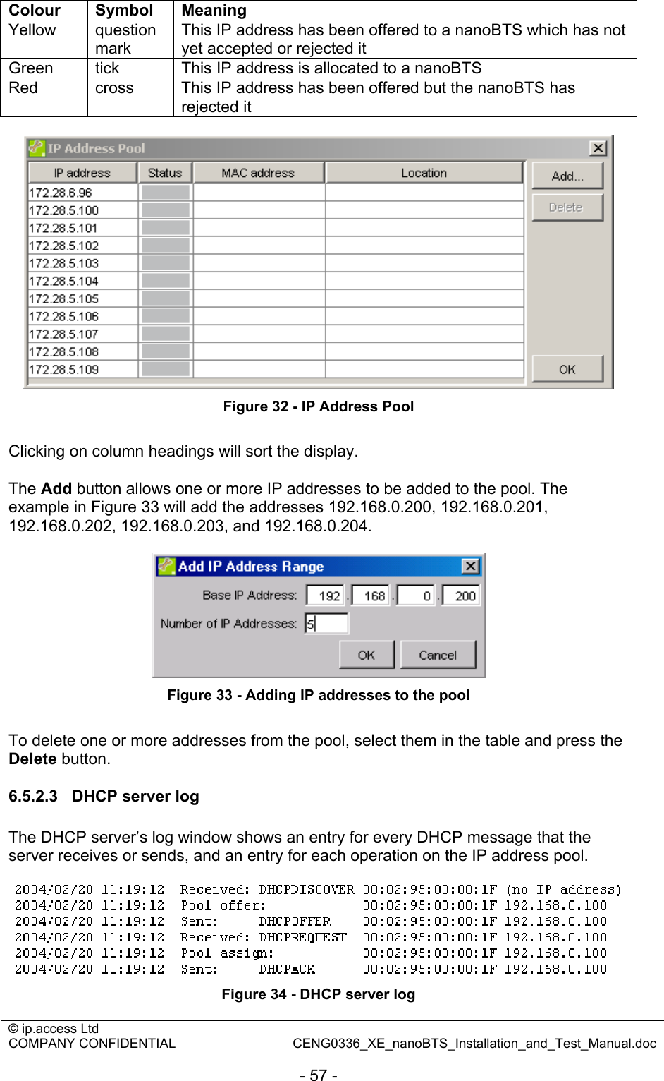 © ip.access Ltd   COMPANY CONFIDENTIAL  CENG0336_XE_nanoBTS_Installation_and_Test_Manual.doc  - 57 - Colour Symbol Meaning Yellow question mark This IP address has been offered to a nanoBTS which has not yet accepted or rejected it Green  tick  This IP address is allocated to a nanoBTS Red  cross  This IP address has been offered but the nanoBTS has rejected it   Figure 32 - IP Address Pool  Clicking on column headings will sort the display.  The Add button allows one or more IP addresses to be added to the pool. The example in Figure 33 will add the addresses 192.168.0.200, 192.168.0.201, 192.168.0.202, 192.168.0.203, and 192.168.0.204.   Figure 33 - Adding IP addresses to the pool  To delete one or more addresses from the pool, select them in the table and press the Delete button.  6.5.2.3  DHCP server log The DHCP server’s log window shows an entry for every DHCP message that the server receives or sends, and an entry for each operation on the IP address pool.   Figure 34 - DHCP server log 