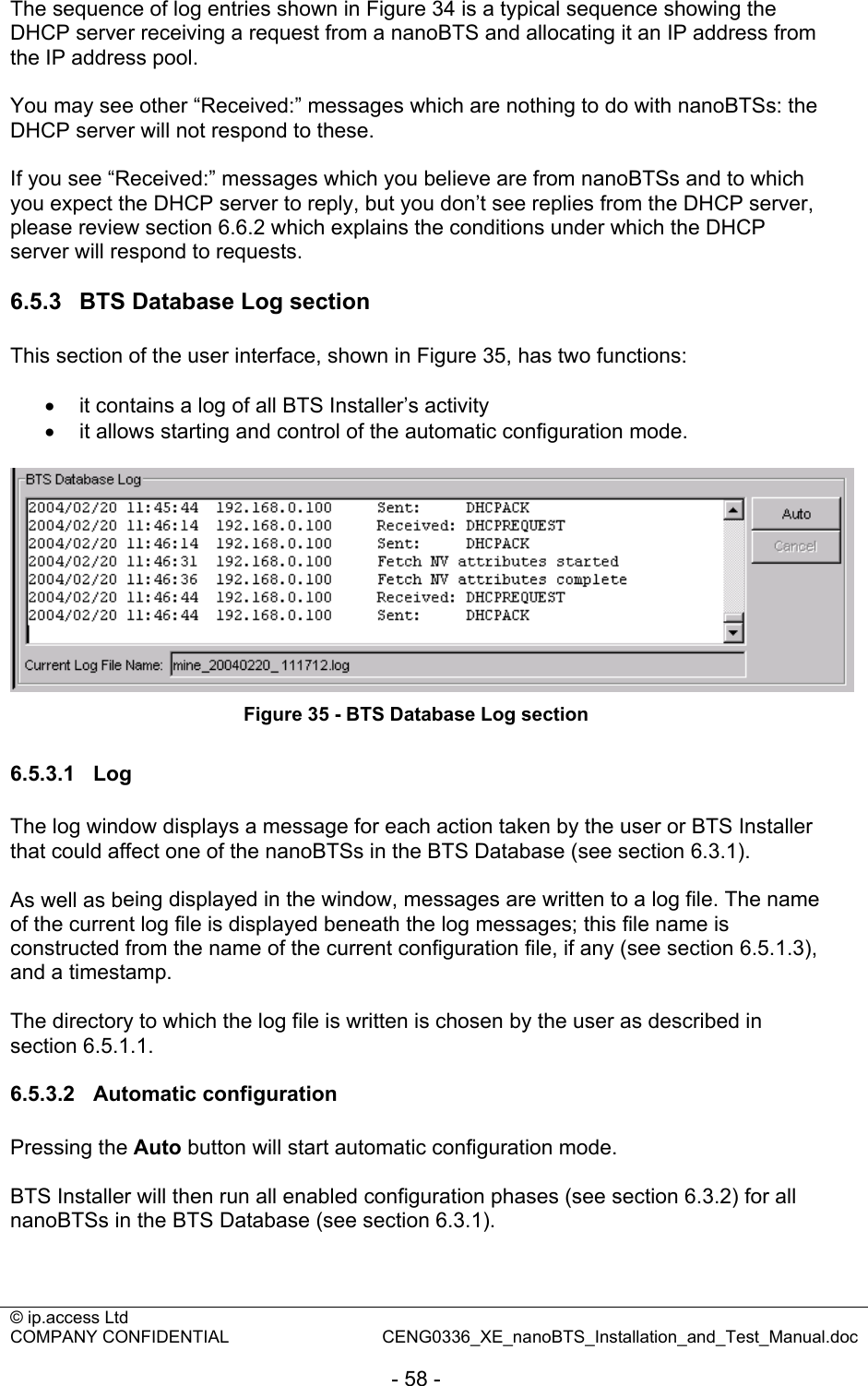 © ip.access Ltd   COMPANY CONFIDENTIAL  CENG0336_XE_nanoBTS_Installation_and_Test_Manual.doc  - 58 -  The sequence of log entries shown in Figure 34 is a typical sequence showing the DHCP server receiving a request from a nanoBTS and allocating it an IP address from the IP address pool.  You may see other “Received:” messages which are nothing to do with nanoBTSs: the DHCP server will not respond to these.  If you see “Received:” messages which you believe are from nanoBTSs and to which you expect the DHCP server to reply, but you don’t see replies from the DHCP server, please review section 6.6.2 which explains the conditions under which the DHCP server will respond to requests.  6.5.3  BTS Database Log section This section of the user interface, shown in Figure 35, has two functions:  •  it contains a log of all BTS Installer’s activity •  it allows starting and control of the automatic configuration mode.   Figure 35 - BTS Database Log section  6.5.3.1 Log The log window displays a message for each action taken by the user or BTS Installer that could affect one of the nanoBTSs in the BTS Database (see section 6.3.1).  As well as being displayed in the window, messages are written to a log file. The name of the current log file is displayed beneath the log messages; this file name is constructed from the name of the current configuration file, if any (see section 6.5.1.3), and a timestamp.  The directory to which the log file is written is chosen by the user as described in section 6.5.1.1.  6.5.3.2 Automatic configuration Pressing the Auto button will start automatic configuration mode.  BTS Installer will then run all enabled configuration phases (see section 6.3.2) for all nanoBTSs in the BTS Database (see section 6.3.1).  