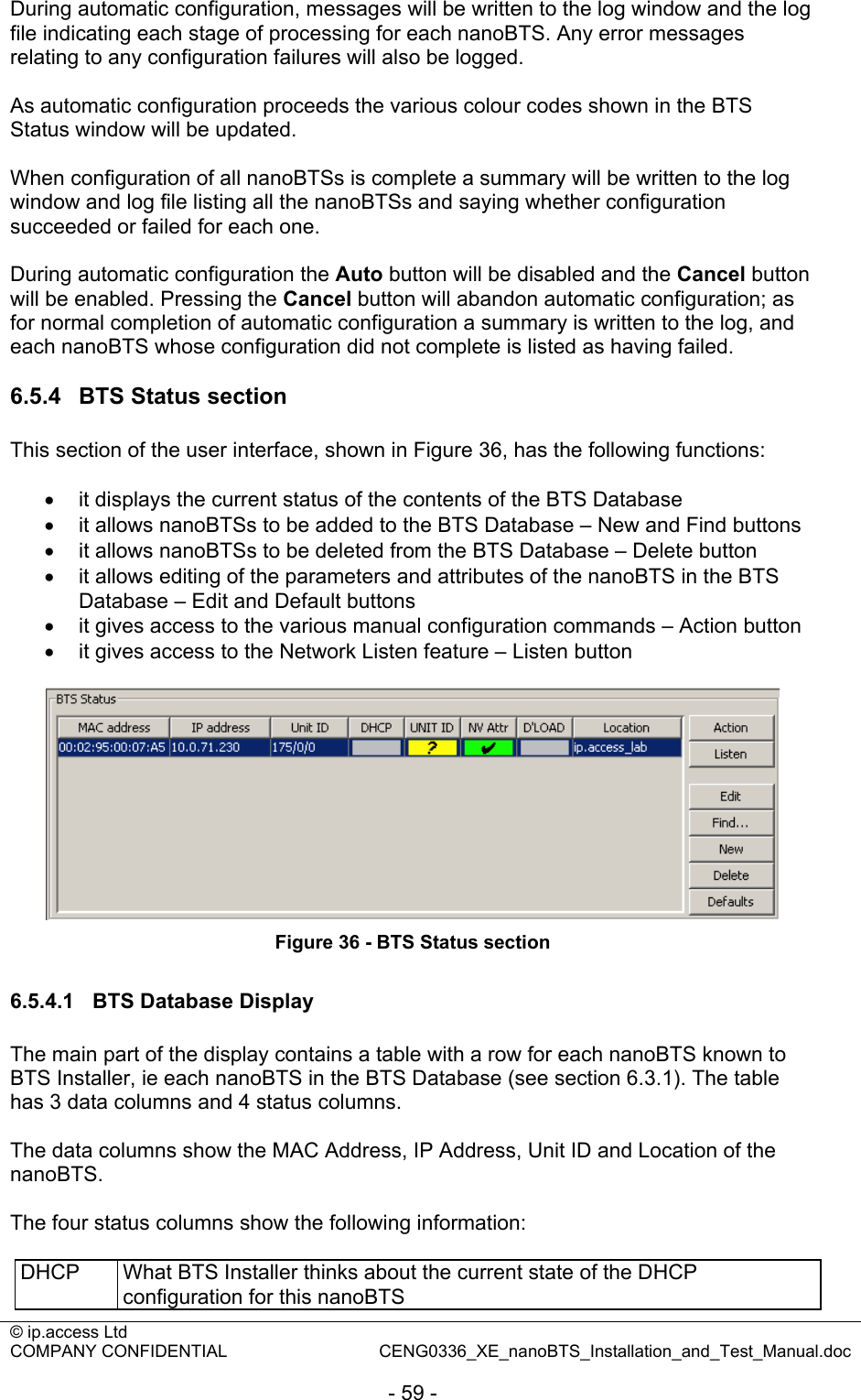 © ip.access Ltd   COMPANY CONFIDENTIAL  CENG0336_XE_nanoBTS_Installation_and_Test_Manual.doc  - 59 - During automatic configuration, messages will be written to the log window and the log file indicating each stage of processing for each nanoBTS. Any error messages relating to any configuration failures will also be logged.  As automatic configuration proceeds the various colour codes shown in the BTS Status window will be updated.  When configuration of all nanoBTSs is complete a summary will be written to the log window and log file listing all the nanoBTSs and saying whether configuration succeeded or failed for each one.  During automatic configuration the Auto button will be disabled and the Cancel button will be enabled. Pressing the Cancel button will abandon automatic configuration; as for normal completion of automatic configuration a summary is written to the log, and each nanoBTS whose configuration did not complete is listed as having failed.  6.5.4  BTS Status section This section of the user interface, shown in Figure 36, has the following functions:  •  it displays the current status of the contents of the BTS Database •  it allows nanoBTSs to be added to the BTS Database – New and Find buttons •  it allows nanoBTSs to be deleted from the BTS Database – Delete button •  it allows editing of the parameters and attributes of the nanoBTS in the BTS Database – Edit and Default buttons •  it gives access to the various manual configuration commands – Action button •  it gives access to the Network Listen feature – Listen button   Figure 36 - BTS Status section  6.5.4.1  BTS Database Display The main part of the display contains a table with a row for each nanoBTS known to BTS Installer, ie each nanoBTS in the BTS Database (see section 6.3.1). The table has 3 data columns and 4 status columns.  The data columns show the MAC Address, IP Address, Unit ID and Location of the nanoBTS.  The four status columns show the following information:  DHCP  What BTS Installer thinks about the current state of the DHCP configuration for this nanoBTS 