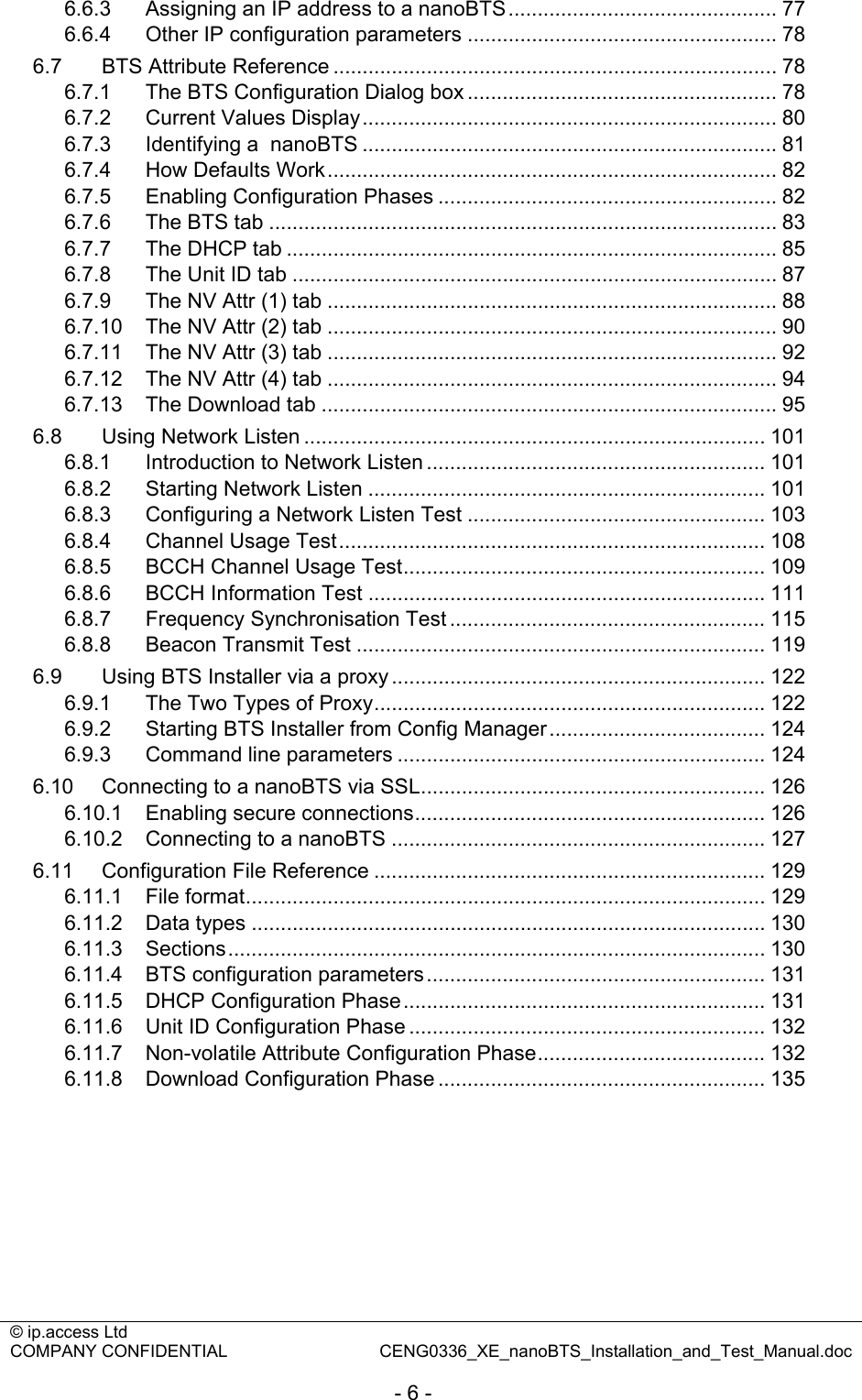 © ip.access Ltd   COMPANY CONFIDENTIAL  CENG0336_XE_nanoBTS_Installation_and_Test_Manual.doc  - 6 - 6.6.3 Assigning an IP address to a nanoBTS.............................................. 77 6.6.4 Other IP configuration parameters ..................................................... 78 6.7 BTS Attribute Reference ............................................................................ 78 6.7.1 The BTS Configuration Dialog box ..................................................... 78 6.7.2 Current Values Display....................................................................... 80 6.7.3 Identifying a  nanoBTS ....................................................................... 81 6.7.4 How Defaults Work............................................................................. 82 6.7.5 Enabling Configuration Phases .......................................................... 82 6.7.6 The BTS tab ....................................................................................... 83 6.7.7 The DHCP tab .................................................................................... 85 6.7.8 The Unit ID tab ................................................................................... 87 6.7.9 The NV Attr (1) tab ............................................................................. 88 6.7.10 The NV Attr (2) tab ............................................................................. 90 6.7.11 The NV Attr (3) tab ............................................................................. 92 6.7.12 The NV Attr (4) tab ............................................................................. 94 6.7.13 The Download tab .............................................................................. 95 6.8 Using Network Listen ............................................................................... 101 6.8.1 Introduction to Network Listen .......................................................... 101 6.8.2 Starting Network Listen .................................................................... 101 6.8.3 Configuring a Network Listen Test ................................................... 103 6.8.4 Channel Usage Test......................................................................... 108 6.8.5 BCCH Channel Usage Test.............................................................. 109 6.8.6 BCCH Information Test .................................................................... 111 6.8.7 Frequency Synchronisation Test ...................................................... 115 6.8.8 Beacon Transmit Test ...................................................................... 119 6.9 Using BTS Installer via a proxy ................................................................ 122 6.9.1 The Two Types of Proxy................................................................... 122 6.9.2 Starting BTS Installer from Config Manager..................................... 124 6.9.3 Command line parameters ............................................................... 124 6.10 Connecting to a nanoBTS via SSL........................................................... 126 6.10.1 Enabling secure connections............................................................ 126 6.10.2 Connecting to a nanoBTS ................................................................ 127 6.11 Configuration File Reference ................................................................... 129 6.11.1 File format......................................................................................... 129 6.11.2 Data types ........................................................................................ 130 6.11.3 Sections............................................................................................ 130 6.11.4 BTS configuration parameters.......................................................... 131 6.11.5 DHCP Configuration Phase.............................................................. 131 6.11.6 Unit ID Configuration Phase ............................................................. 132 6.11.7 Non-volatile Attribute Configuration Phase....................................... 132 6.11.8 Download Configuration Phase ........................................................ 135  