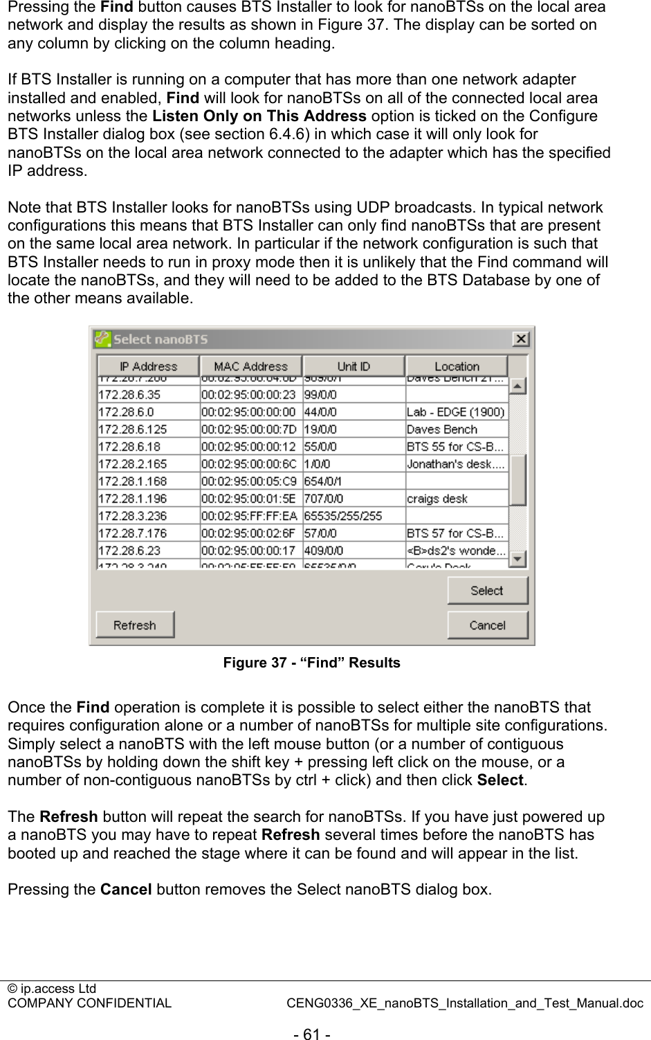 © ip.access Ltd   COMPANY CONFIDENTIAL  CENG0336_XE_nanoBTS_Installation_and_Test_Manual.doc  - 61 -  Pressing the Find button causes BTS Installer to look for nanoBTSs on the local area network and display the results as shown in Figure 37. The display can be sorted on any column by clicking on the column heading.  If BTS Installer is running on a computer that has more than one network adapter installed and enabled, Find will look for nanoBTSs on all of the connected local area networks unless the Listen Only on This Address option is ticked on the Configure BTS Installer dialog box (see section 6.4.6) in which case it will only look for nanoBTSs on the local area network connected to the adapter which has the specified IP address.  Note that BTS Installer looks for nanoBTSs using UDP broadcasts. In typical network configurations this means that BTS Installer can only find nanoBTSs that are present on the same local area network. In particular if the network configuration is such that BTS Installer needs to run in proxy mode then it is unlikely that the Find command will locate the nanoBTSs, and they will need to be added to the BTS Database by one of the other means available.   Figure 37 - “Find” Results  Once the Find operation is complete it is possible to select either the nanoBTS that requires configuration alone or a number of nanoBTSs for multiple site configurations. Simply select a nanoBTS with the left mouse button (or a number of contiguous nanoBTSs by holding down the shift key + pressing left click on the mouse, or a number of non-contiguous nanoBTSs by ctrl + click) and then click Select.  The Refresh button will repeat the search for nanoBTSs. If you have just powered up a nanoBTS you may have to repeat Refresh several times before the nanoBTS has booted up and reached the stage where it can be found and will appear in the list.  Pressing the Cancel button removes the Select nanoBTS dialog box.  