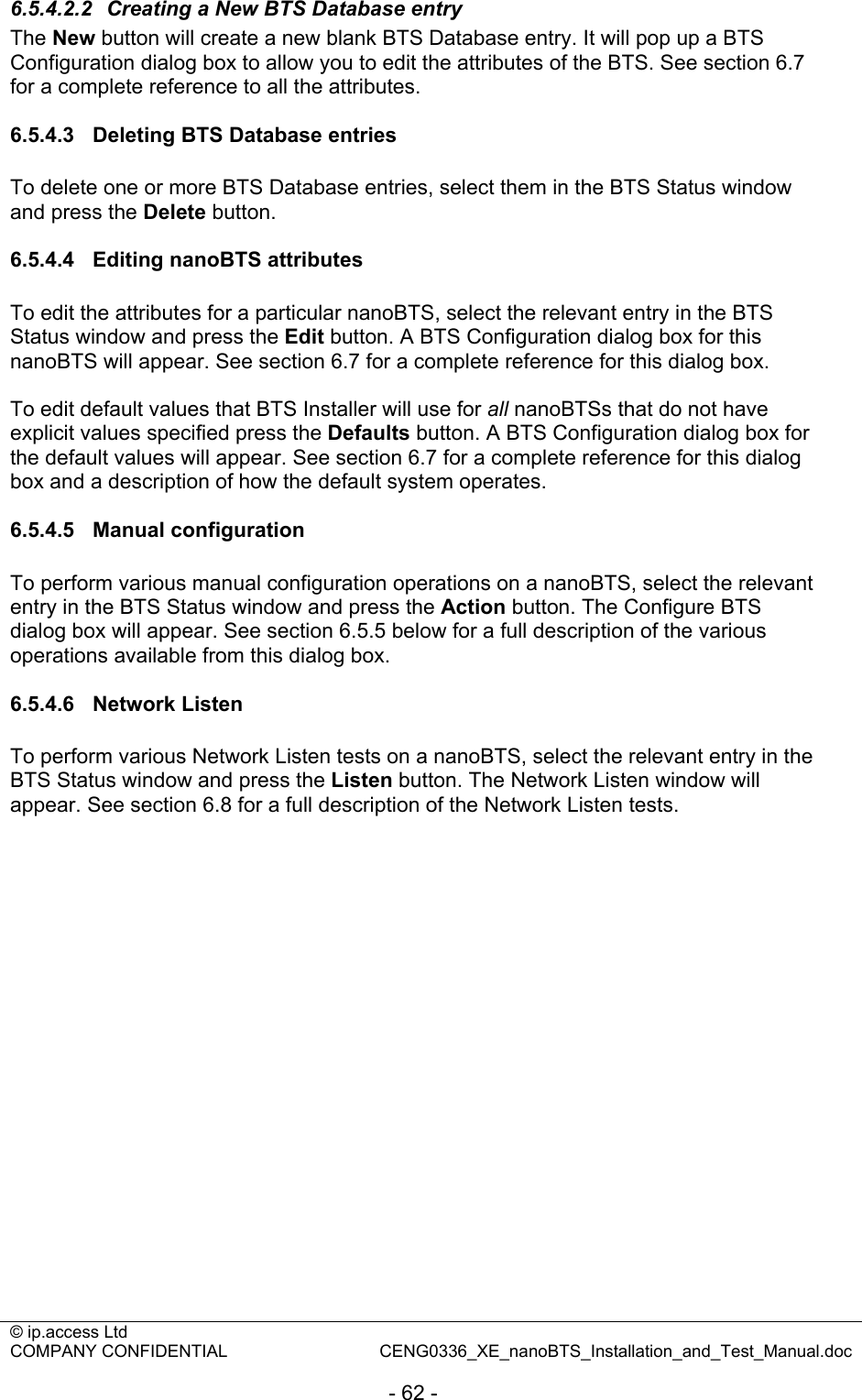 © ip.access Ltd   COMPANY CONFIDENTIAL  CENG0336_XE_nanoBTS_Installation_and_Test_Manual.doc  - 62 - 6.5.4.2.2  Creating a New BTS Database entry The New button will create a new blank BTS Database entry. It will pop up a BTS Configuration dialog box to allow you to edit the attributes of the BTS. See section 6.7 for a complete reference to all the attributes.  6.5.4.3  Deleting BTS Database entries To delete one or more BTS Database entries, select them in the BTS Status window and press the Delete button.  6.5.4.4  Editing nanoBTS attributes To edit the attributes for a particular nanoBTS, select the relevant entry in the BTS Status window and press the Edit button. A BTS Configuration dialog box for this nanoBTS will appear. See section 6.7 for a complete reference for this dialog box.  To edit default values that BTS Installer will use for all nanoBTSs that do not have explicit values specified press the Defaults button. A BTS Configuration dialog box for the default values will appear. See section 6.7 for a complete reference for this dialog box and a description of how the default system operates.  6.5.4.5 Manual configuration To perform various manual configuration operations on a nanoBTS, select the relevant entry in the BTS Status window and press the Action button. The Configure BTS dialog box will appear. See section 6.5.5 below for a full description of the various operations available from this dialog box.  6.5.4.6 Network Listen To perform various Network Listen tests on a nanoBTS, select the relevant entry in the BTS Status window and press the Listen button. The Network Listen window will appear. See section 6.8 for a full description of the Network Listen tests.  