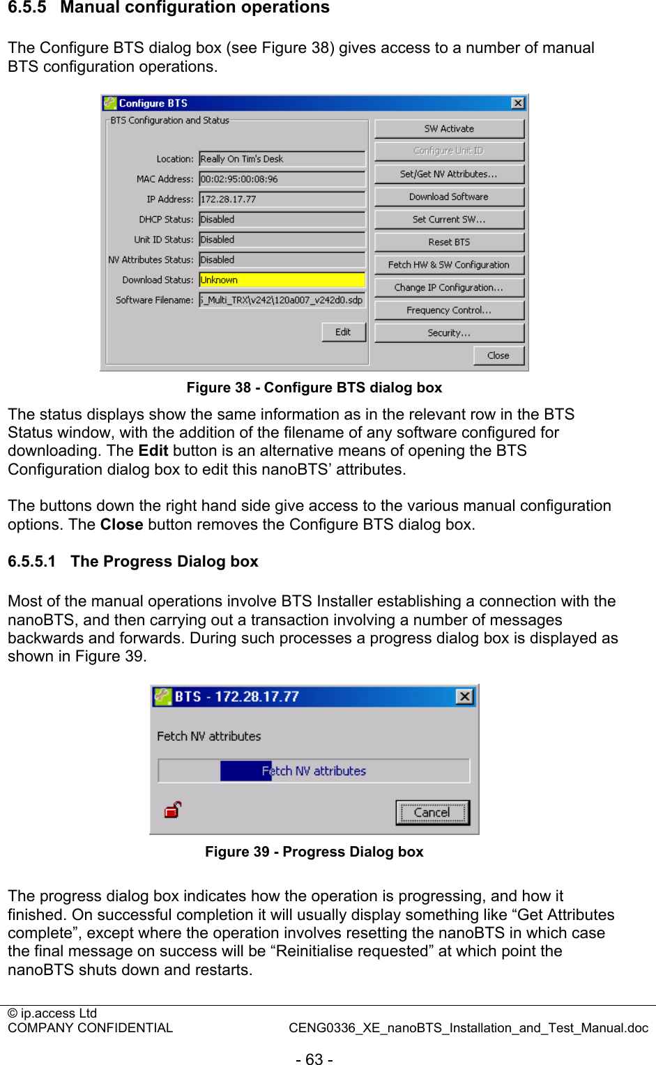 © ip.access Ltd   COMPANY CONFIDENTIAL  CENG0336_XE_nanoBTS_Installation_and_Test_Manual.doc  - 63 - 6.5.5  Manual configuration operations The Configure BTS dialog box (see Figure 38) gives access to a number of manual BTS configuration operations.   Figure 38 - Configure BTS dialog box The status displays show the same information as in the relevant row in the BTS Status window, with the addition of the filename of any software configured for downloading. The Edit button is an alternative means of opening the BTS Configuration dialog box to edit this nanoBTS’ attributes.  The buttons down the right hand side give access to the various manual configuration options. The Close button removes the Configure BTS dialog box.  6.5.5.1  The Progress Dialog box Most of the manual operations involve BTS Installer establishing a connection with the nanoBTS, and then carrying out a transaction involving a number of messages backwards and forwards. During such processes a progress dialog box is displayed as shown in Figure 39.   Figure 39 - Progress Dialog box  The progress dialog box indicates how the operation is progressing, and how it finished. On successful completion it will usually display something like “Get Attributes complete”, except where the operation involves resetting the nanoBTS in which case the final message on success will be “Reinitialise requested” at which point the nanoBTS shuts down and restarts.  