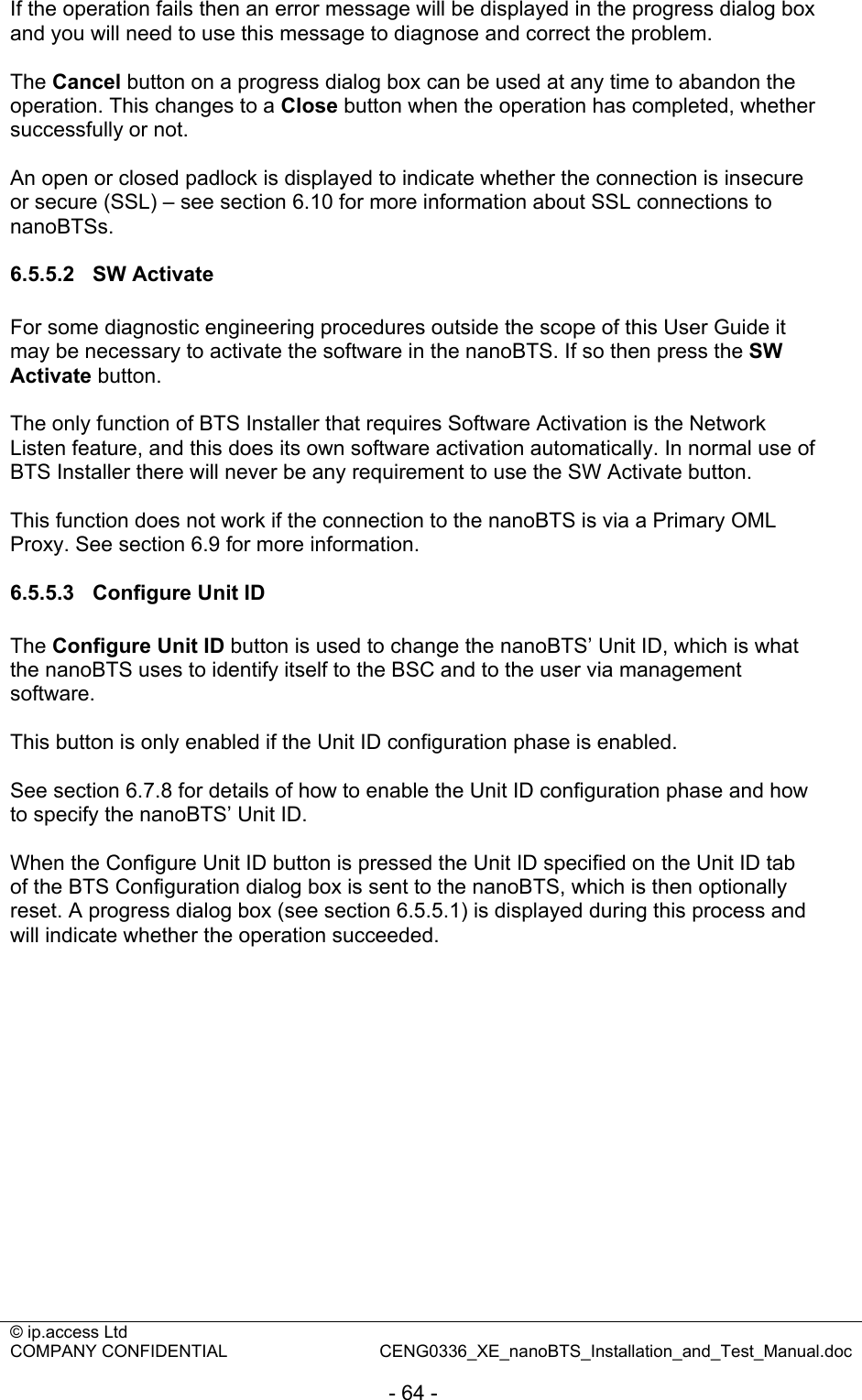 © ip.access Ltd   COMPANY CONFIDENTIAL  CENG0336_XE_nanoBTS_Installation_and_Test_Manual.doc  - 64 - If the operation fails then an error message will be displayed in the progress dialog box and you will need to use this message to diagnose and correct the problem.  The Cancel button on a progress dialog box can be used at any time to abandon the operation. This changes to a Close button when the operation has completed, whether successfully or not.  An open or closed padlock is displayed to indicate whether the connection is insecure or secure (SSL) – see section 6.10 for more information about SSL connections to nanoBTSs.  6.5.5.2 SW Activate For some diagnostic engineering procedures outside the scope of this User Guide it may be necessary to activate the software in the nanoBTS. If so then press the SW Activate button.  The only function of BTS Installer that requires Software Activation is the Network Listen feature, and this does its own software activation automatically. In normal use of BTS Installer there will never be any requirement to use the SW Activate button.  This function does not work if the connection to the nanoBTS is via a Primary OML Proxy. See section 6.9 for more information.  6.5.5.3 Configure Unit ID The Configure Unit ID button is used to change the nanoBTS’ Unit ID, which is what the nanoBTS uses to identify itself to the BSC and to the user via management software.  This button is only enabled if the Unit ID configuration phase is enabled.  See section 6.7.8 for details of how to enable the Unit ID configuration phase and how to specify the nanoBTS’ Unit ID.  When the Configure Unit ID button is pressed the Unit ID specified on the Unit ID tab of the BTS Configuration dialog box is sent to the nanoBTS, which is then optionally reset. A progress dialog box (see section 6.5.5.1) is displayed during this process and will indicate whether the operation succeeded.  