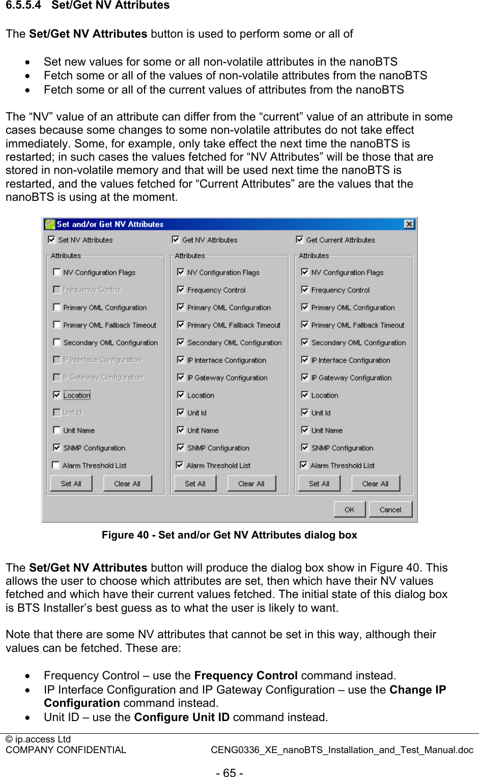 © ip.access Ltd   COMPANY CONFIDENTIAL  CENG0336_XE_nanoBTS_Installation_and_Test_Manual.doc  - 65 - 6.5.5.4 Set/Get NV Attributes The Set/Get NV Attributes button is used to perform some or all of  •  Set new values for some or all non-volatile attributes in the nanoBTS •  Fetch some or all of the values of non-volatile attributes from the nanoBTS •  Fetch some or all of the current values of attributes from the nanoBTS  The “NV” value of an attribute can differ from the “current” value of an attribute in some cases because some changes to some non-volatile attributes do not take effect immediately. Some, for example, only take effect the next time the nanoBTS is restarted; in such cases the values fetched for “NV Attributes” will be those that are stored in non-volatile memory and that will be used next time the nanoBTS is restarted, and the values fetched for “Current Attributes” are the values that the nanoBTS is using at the moment.   Figure 40 - Set and/or Get NV Attributes dialog box  The Set/Get NV Attributes button will produce the dialog box show in Figure 40. This allows the user to choose which attributes are set, then which have their NV values fetched and which have their current values fetched. The initial state of this dialog box is BTS Installer’s best guess as to what the user is likely to want.  Note that there are some NV attributes that cannot be set in this way, although their values can be fetched. These are:  •  Frequency Control – use the Frequency Control command instead. •  IP Interface Configuration and IP Gateway Configuration – use the Change IP Configuration command instead. •  Unit ID – use the Configure Unit ID command instead. 