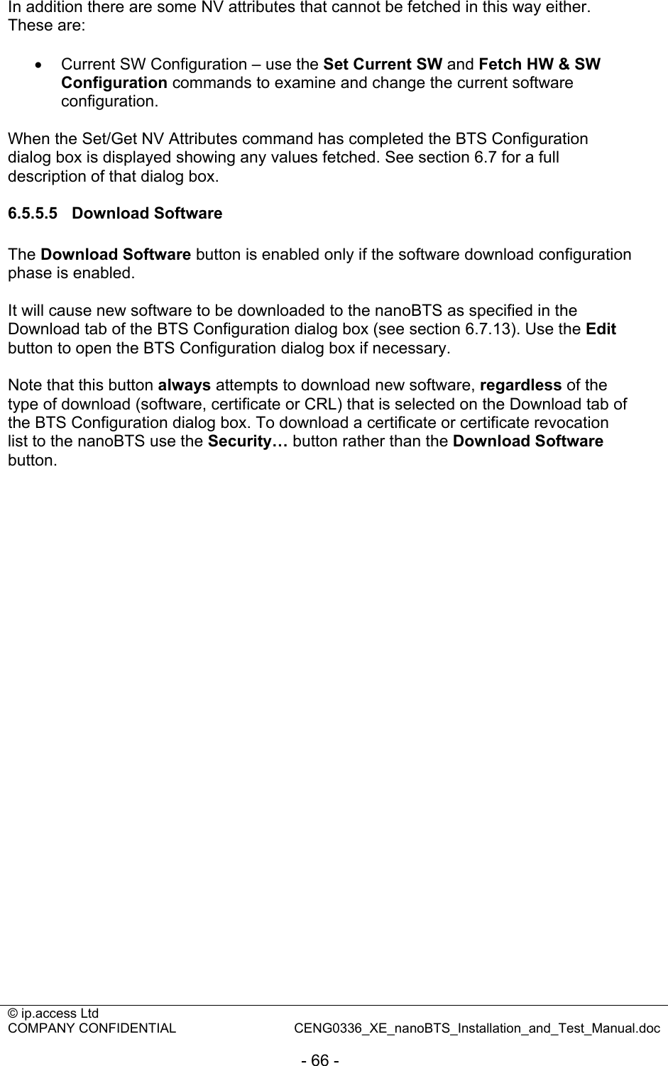 © ip.access Ltd   COMPANY CONFIDENTIAL  CENG0336_XE_nanoBTS_Installation_and_Test_Manual.doc  - 66 -  In addition there are some NV attributes that cannot be fetched in this way either. These are:  •  Current SW Configuration – use the Set Current SW and Fetch HW &amp; SW Configuration commands to examine and change the current software configuration.  When the Set/Get NV Attributes command has completed the BTS Configuration dialog box is displayed showing any values fetched. See section 6.7 for a full description of that dialog box.  6.5.5.5 Download Software The Download Software button is enabled only if the software download configuration phase is enabled.  It will cause new software to be downloaded to the nanoBTS as specified in the Download tab of the BTS Configuration dialog box (see section 6.7.13). Use the Edit button to open the BTS Configuration dialog box if necessary.  Note that this button always attempts to download new software, regardless of the type of download (software, certificate or CRL) that is selected on the Download tab of the BTS Configuration dialog box. To download a certificate or certificate revocation list to the nanoBTS use the Security… button rather than the Download Software button.  