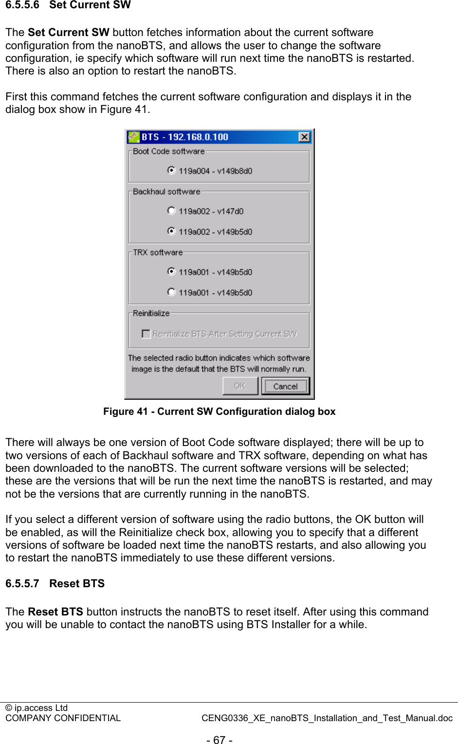 © ip.access Ltd   COMPANY CONFIDENTIAL  CENG0336_XE_nanoBTS_Installation_and_Test_Manual.doc  - 67 - 6.5.5.6  Set Current SW The Set Current SW button fetches information about the current software configuration from the nanoBTS, and allows the user to change the software configuration, ie specify which software will run next time the nanoBTS is restarted. There is also an option to restart the nanoBTS.  First this command fetches the current software configuration and displays it in the dialog box show in Figure 41.   Figure 41 - Current SW Configuration dialog box  There will always be one version of Boot Code software displayed; there will be up to two versions of each of Backhaul software and TRX software, depending on what has been downloaded to the nanoBTS. The current software versions will be selected; these are the versions that will be run the next time the nanoBTS is restarted, and may not be the versions that are currently running in the nanoBTS.  If you select a different version of software using the radio buttons, the OK button will be enabled, as will the Reinitialize check box, allowing you to specify that a different versions of software be loaded next time the nanoBTS restarts, and also allowing you to restart the nanoBTS immediately to use these different versions.  6.5.5.7 Reset BTS The Reset BTS button instructs the nanoBTS to reset itself. After using this command you will be unable to contact the nanoBTS using BTS Installer for a while.  