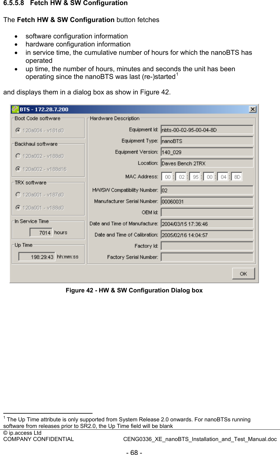 © ip.access Ltd   COMPANY CONFIDENTIAL  CENG0336_XE_nanoBTS_Installation_and_Test_Manual.doc  - 68 - 6.5.5.8  Fetch HW &amp; SW Configuration The Fetch HW &amp; SW Configuration button fetches  •  software configuration information •  hardware configuration information •  in service time, the cumulative number of hours for which the nanoBTS has operated •  up time, the number of hours, minutes and seconds the unit has been operating since the nanoBTS was last (re-)started1  and displays them in a dialog box as show in Figure 42.   Figure 42 - HW &amp; SW Configuration Dialog box                                                   1 The Up Time attribute is only supported from System Release 2.0 onwards. For nanoBTSs running software from releases prior to SR2.0, the Up Time field will be blank 