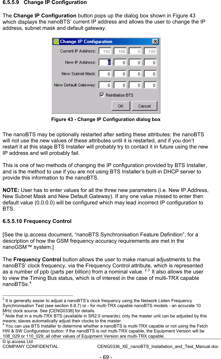 © ip.access Ltd   COMPANY CONFIDENTIAL  CENG0336_XE_nanoBTS_Installation_and_Test_Manual.doc  - 69 - 6.5.5.9  Change IP Configuration The Change IP Configuration button pops up the dialog box shown in Figure 43 which displays the nanoBTS’ current IP address and allows the user to change the IP address, subnet mask and default gateway.   Figure 43 - Change IP Configuration dialog box  The nanoBTS may be optionally restarted after setting these attributes; the nanoBTS will not use the new values of these attributes until it is restarted, and if you don’t restart it at this stage BTS Installer will probably try to contact it in future using the new IP address and will probably fail.  This is one of two methods of changing the IP configuration provided by BTS Installer, and is the method to use if you are not using BTS Installer’s built-in DHCP server to provide this information to the nanoBTS.  NOTE: User has to enter values for all the three new parameters (i.e. New IP Address, New Subnet Mask and New Default Gateway). If any one value missed to enter then default value (0.0.0.0) will be configured which may lead incorrect IP configuration to BTS.  6.5.5.10 Frequency Control [See the ip.access document, “nanoBTS Synchronisation Feature Definition”, for a description of how the GSM frequency accuracy requirements are met in the nanoGSM™ system.]  The Frequency Control button allows the user to make manual adjustments to the nanoBTS’ clock frequency, via the Frequency Control attribute, which is represented as a number of ppb (parts per billion) from a nominal value. 2,3  It also allows the user to view the Timing Bus status, which is of interest in the case of multi-TRX capable nanoBTSs.4                                                  2 It is generally easier to adjust a nanoBTS’s clock frequency using the Network Listen Frequency Synchronisation Test (see section 6.8.7) or - for multi-TRX capable nanoBTS models - an accurate 10 MHz clock source. See [CENG0336] for details. 3 Note that in a multi-TRX BTS (available in SR2.0 onwards), only the master unit can be adjusted by this means; slaves automatically adjust their clocks to the master. 4 You can use BTS Installer to determine whether a nanoBTS is multi-TRX capable or not using the Fetch HW &amp; SW Configuration button: if the nanoBTS is not multi-TRX capable, the Equipment Version will be 108_029 or 110_029; all other values of Equipment Version are multi-TRX capable. 