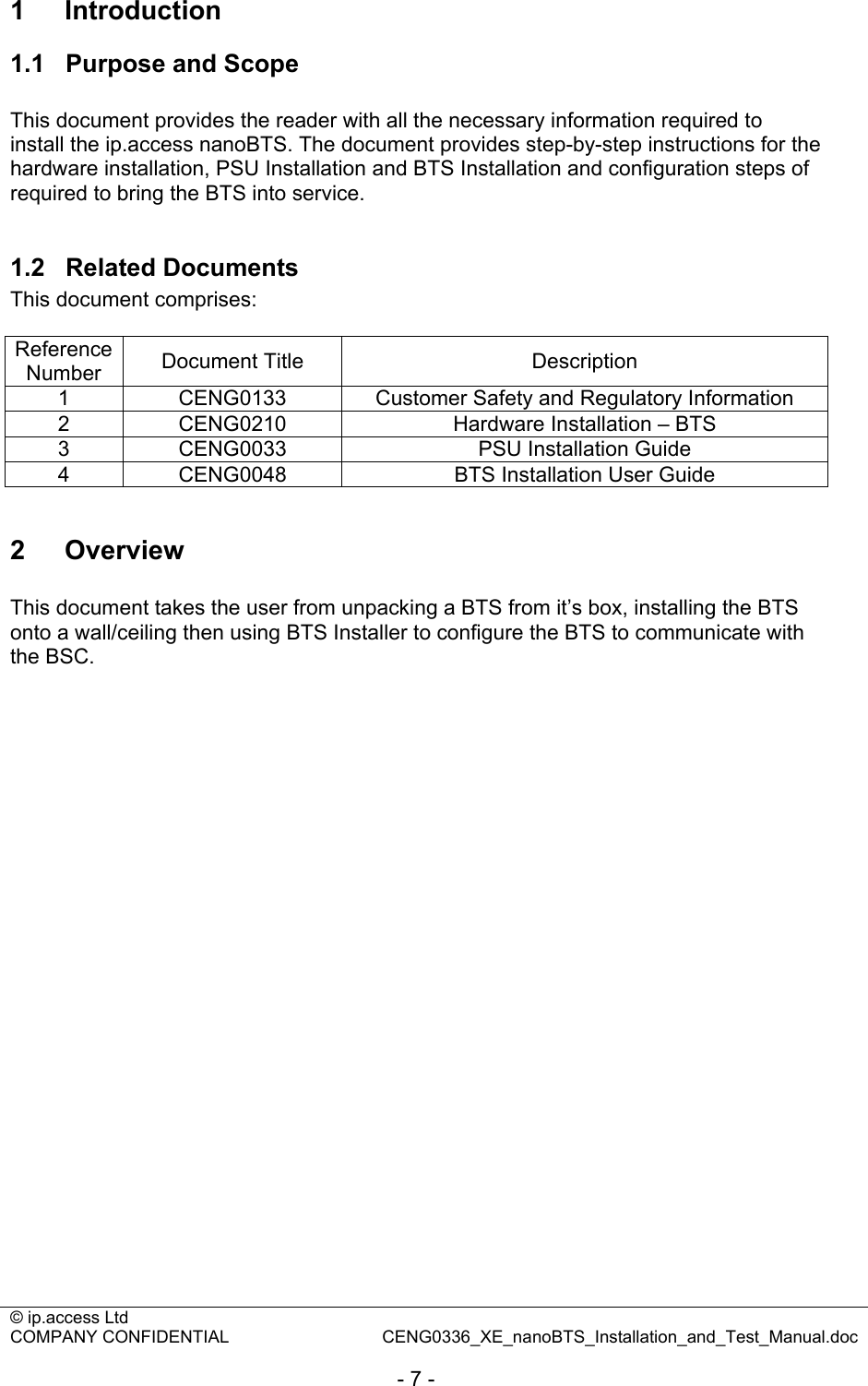 © ip.access Ltd   COMPANY CONFIDENTIAL  CENG0336_XE_nanoBTS_Installation_and_Test_Manual.doc  - 7 - 1  Introduction 1.1  Purpose and Scope  This document provides the reader with all the necessary information required to install the ip.access nanoBTS. The document provides step-by-step instructions for the hardware installation, PSU Installation and BTS Installation and configuration steps of required to bring the BTS into service.  1.2  Related Documents This document comprises:  Reference Number  Document Title  Description 1  CENG0133  Customer Safety and Regulatory Information 2  CENG0210  Hardware Installation – BTS 3  CENG0033  PSU Installation Guide 4  CENG0048  BTS Installation User Guide  2  Overview  This document takes the user from unpacking a BTS from it’s box, installing the BTS onto a wall/ceiling then using BTS Installer to configure the BTS to communicate with the BSC. 