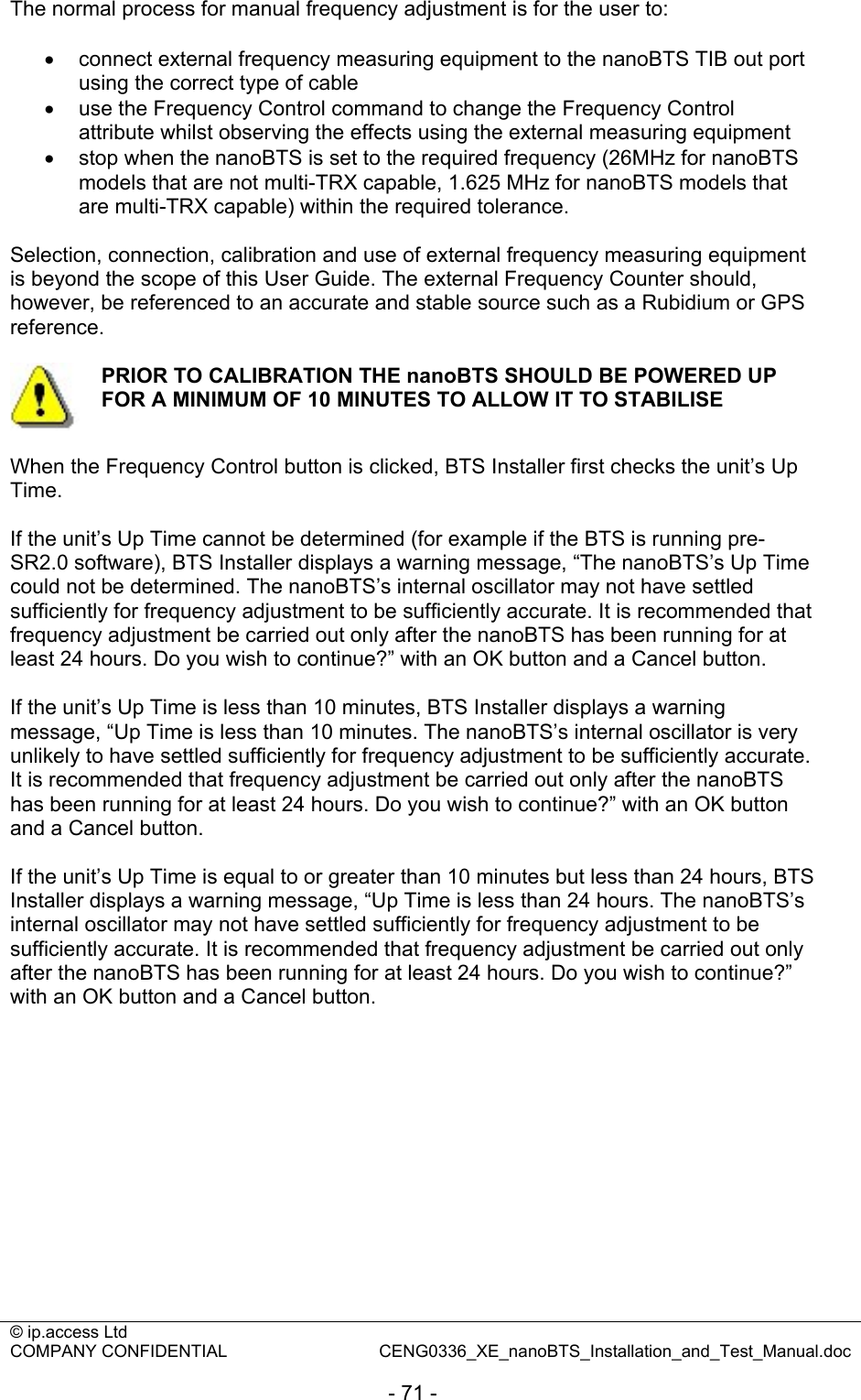 © ip.access Ltd   COMPANY CONFIDENTIAL  CENG0336_XE_nanoBTS_Installation_and_Test_Manual.doc  - 71 - The normal process for manual frequency adjustment is for the user to:  •  connect external frequency measuring equipment to the nanoBTS TIB out port using the correct type of cable •  use the Frequency Control command to change the Frequency Control attribute whilst observing the effects using the external measuring equipment •  stop when the nanoBTS is set to the required frequency (26MHz for nanoBTS models that are not multi-TRX capable, 1.625 MHz for nanoBTS models that are multi-TRX capable) within the required tolerance.  Selection, connection, calibration and use of external frequency measuring equipment is beyond the scope of this User Guide. The external Frequency Counter should, however, be referenced to an accurate and stable source such as a Rubidium or GPS reference.   PRIOR TO CALIBRATION THE nanoBTS SHOULD BE POWERED UP FOR A MINIMUM OF 10 MINUTES TO ALLOW IT TO STABILISE  When the Frequency Control button is clicked, BTS Installer first checks the unit’s Up Time.  If the unit’s Up Time cannot be determined (for example if the BTS is running pre-SR2.0 software), BTS Installer displays a warning message, “The nanoBTS’s Up Time could not be determined. The nanoBTS’s internal oscillator may not have settled sufficiently for frequency adjustment to be sufficiently accurate. It is recommended that frequency adjustment be carried out only after the nanoBTS has been running for at least 24 hours. Do you wish to continue?” with an OK button and a Cancel button.  If the unit’s Up Time is less than 10 minutes, BTS Installer displays a warning message, “Up Time is less than 10 minutes. The nanoBTS’s internal oscillator is very unlikely to have settled sufficiently for frequency adjustment to be sufficiently accurate. It is recommended that frequency adjustment be carried out only after the nanoBTS has been running for at least 24 hours. Do you wish to continue?” with an OK button and a Cancel button.  If the unit’s Up Time is equal to or greater than 10 minutes but less than 24 hours, BTS Installer displays a warning message, “Up Time is less than 24 hours. The nanoBTS’s internal oscillator may not have settled sufficiently for frequency adjustment to be sufficiently accurate. It is recommended that frequency adjustment be carried out only after the nanoBTS has been running for at least 24 hours. Do you wish to continue?” with an OK button and a Cancel button.  
