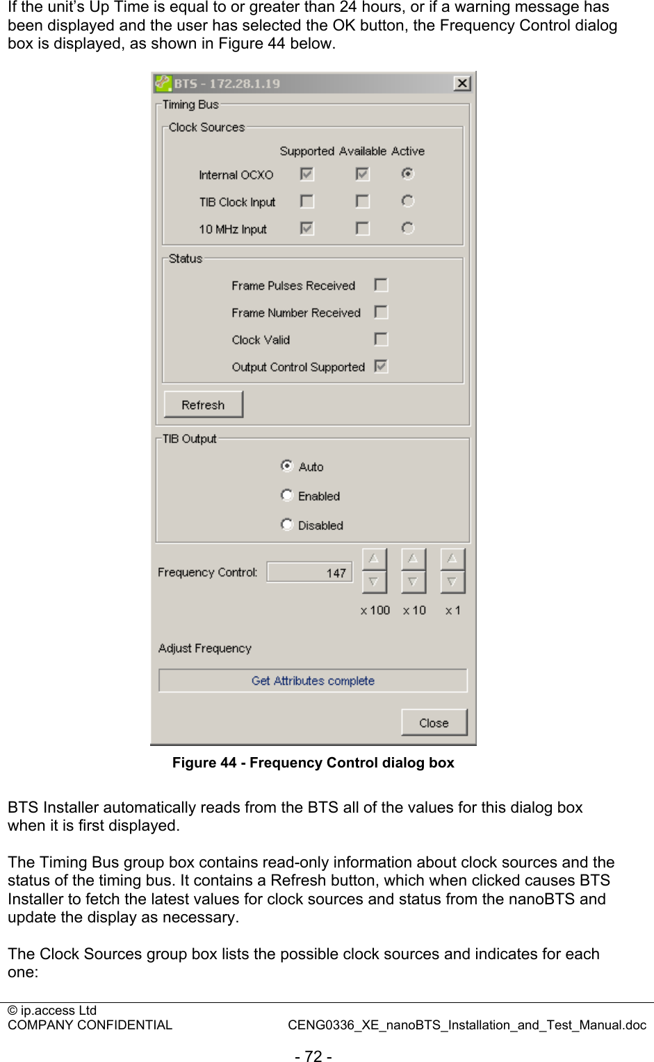 © ip.access Ltd   COMPANY CONFIDENTIAL  CENG0336_XE_nanoBTS_Installation_and_Test_Manual.doc  - 72 - If the unit’s Up Time is equal to or greater than 24 hours, or if a warning message has been displayed and the user has selected the OK button, the Frequency Control dialog box is displayed, as shown in Figure 44 below.   Figure 44 - Frequency Control dialog box  BTS Installer automatically reads from the BTS all of the values for this dialog box when it is first displayed.  The Timing Bus group box contains read-only information about clock sources and the status of the timing bus. It contains a Refresh button, which when clicked causes BTS Installer to fetch the latest values for clock sources and status from the nanoBTS and update the display as necessary.  The Clock Sources group box lists the possible clock sources and indicates for each one:  