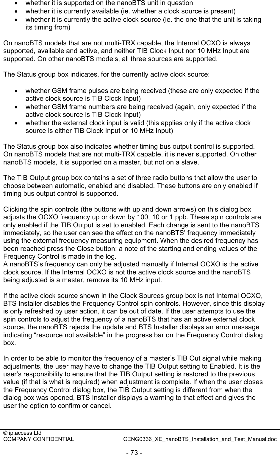 © ip.access Ltd   COMPANY CONFIDENTIAL  CENG0336_XE_nanoBTS_Installation_and_Test_Manual.doc  - 73 - •  whether it is supported on the nanoBTS unit in question •  whether it is currently available (ie. whether a clock source is present) •  whether it is currently the active clock source (ie. the one that the unit is taking its timing from)  On nanoBTS models that are not multi-TRX capable, the Internal OCXO is always supported, available and active, and neither TIB Clock Input nor 10 MHz Input are supported. On other nanoBTS models, all three sources are supported.  The Status group box indicates, for the currently active clock source:  •  whether GSM frame pulses are being received (these are only expected if the active clock source is TIB Clock Input) •  whether GSM frame numbers are being received (again, only expected if the active clock source is TIB Clock Input) •  whether the external clock input is valid (this applies only if the active clock source is either TIB Clock Input or 10 MHz Input)  The Status group box also indicates whether timing bus output control is supported. On nanoBTS models that are not multi-TRX capable, it is never supported. On other nanoBTS models, it is supported on a master, but not on a slave.  The TIB Output group box contains a set of three radio buttons that allow the user to choose between automatic, enabled and disabled. These buttons are only enabled if timing bus output control is supported.  Clicking the spin controls (the buttons with up and down arrows) on this dialog box adjusts the OCXO frequency up or down by 100, 10 or 1 ppb. These spin controls are only enabled if the TIB Output is set to enabled. Each change is sent to the nanoBTS immediately, so the user can see the effect on the nanoBTS’ frequency immediately using the external frequency measuring equipment. When the desired frequency has been reached press the Close button; a note of the starting and ending values of the Frequency Control is made in the log.  A nanoBTS’s frequency can only be adjusted manually if Internal OCXO is the active clock source. If the Internal OCXO is not the active clock source and the nanoBTS being adjusted is a master, remove its 10 MHz input.  If the active clock source shown in the Clock Sources group box is not Internal OCXO, BTS Installer disables the Frequency Control spin controls. However, since this display is only refreshed by user action, it can be out of date. If the user attempts to use the spin controls to adjust the frequency of a nanoBTS that has an active external clock source, the nanoBTS rejects the update and BTS Installer displays an error message indicating “resource not available” in the progress bar on the Frequency Control dialog box.  In order to be able to monitor the frequency of a master’s TIB Out signal while making adjustments, the user may have to change the TIB Output setting to Enabled. It is the user’s responsibility to ensure that the TIB Output setting is restored to the previous value (if that is what is required) when adjustment is complete. If when the user closes the Frequency Control dialog box, the TIB Output setting is different from when the dialog box was opened, BTS Installer displays a warning to that effect and gives the user the option to confirm or cancel.  