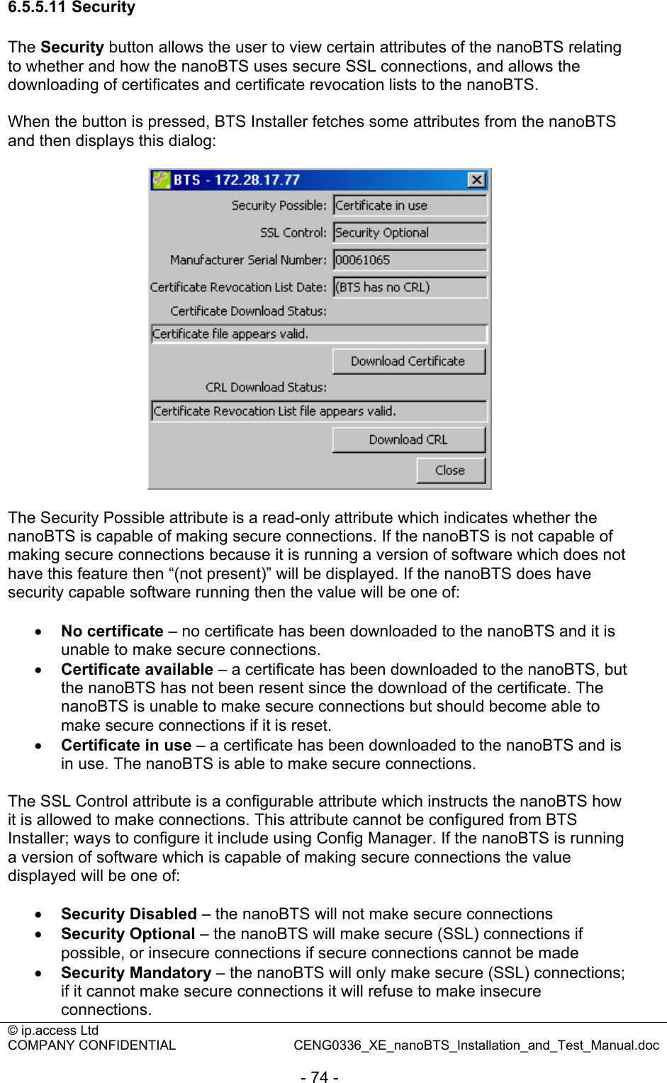 © ip.access Ltd   COMPANY CONFIDENTIAL  CENG0336_XE_nanoBTS_Installation_and_Test_Manual.doc  - 74 - 6.5.5.11 Security The Security button allows the user to view certain attributes of the nanoBTS relating to whether and how the nanoBTS uses secure SSL connections, and allows the downloading of certificates and certificate revocation lists to the nanoBTS.  When the button is pressed, BTS Installer fetches some attributes from the nanoBTS and then displays this dialog:    The Security Possible attribute is a read-only attribute which indicates whether the nanoBTS is capable of making secure connections. If the nanoBTS is not capable of making secure connections because it is running a version of software which does not have this feature then “(not present)” will be displayed. If the nanoBTS does have security capable software running then the value will be one of:  • No certificate – no certificate has been downloaded to the nanoBTS and it is unable to make secure connections. • Certificate available – a certificate has been downloaded to the nanoBTS, but the nanoBTS has not been resent since the download of the certificate. The nanoBTS is unable to make secure connections but should become able to make secure connections if it is reset. • Certificate in use – a certificate has been downloaded to the nanoBTS and is in use. The nanoBTS is able to make secure connections.  The SSL Control attribute is a configurable attribute which instructs the nanoBTS how it is allowed to make connections. This attribute cannot be configured from BTS Installer; ways to configure it include using Config Manager. If the nanoBTS is running a version of software which is capable of making secure connections the value displayed will be one of:  • Security Disabled – the nanoBTS will not make secure connections • Security Optional – the nanoBTS will make secure (SSL) connections if possible, or insecure connections if secure connections cannot be made • Security Mandatory – the nanoBTS will only make secure (SSL) connections; if it cannot make secure connections it will refuse to make insecure connections. 