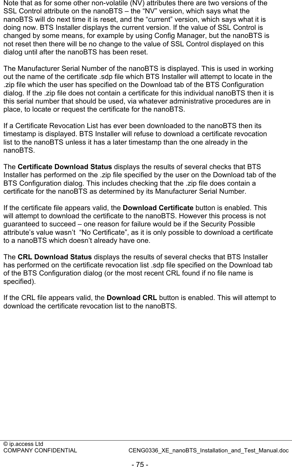 © ip.access Ltd   COMPANY CONFIDENTIAL  CENG0336_XE_nanoBTS_Installation_and_Test_Manual.doc  - 75 -  Note that as for some other non-volatile (NV) attributes there are two versions of the SSL Control attribute on the nanoBTS – the “NV” version, which says what the nanoBTS will do next time it is reset, and the “current” version, which says what it is doing now. BTS Installer displays the current version. If the value of SSL Control is changed by some means, for example by using Config Manager, but the nanoBTS is not reset then there will be no change to the value of SSL Control displayed on this dialog until after the nanoBTS has been reset.  The Manufacturer Serial Number of the nanoBTS is displayed. This is used in working out the name of the certificate .sdp file which BTS Installer will attempt to locate in the .zip file which the user has specified on the Download tab of the BTS Configuration dialog. If the .zip file does not contain a certificate for this individual nanoBTS then it is this serial number that should be used, via whatever administrative procedures are in place, to locate or request the certificate for the nanoBTS.  If a Certificate Revocation List has ever been downloaded to the nanoBTS then its timestamp is displayed. BTS Installer will refuse to download a certificate revocation list to the nanoBTS unless it has a later timestamp than the one already in the nanoBTS.  The Certificate Download Status displays the results of several checks that BTS Installer has performed on the .zip file specified by the user on the Download tab of the BTS Configuration dialog. This includes checking that the .zip file does contain a certificate for the nanoBTS as determined by its Manufacturer Serial Number.  If the certificate file appears valid, the Download Certificate button is enabled. This will attempt to download the certificate to the nanoBTS. However this process is not guaranteed to succeed – one reason for failure would be if the Security Possible attribute’s value wasn’t  “No Certificate”, as it is only possible to download a certificate to a nanoBTS which doesn’t already have one.  The CRL Download Status displays the results of several checks that BTS Installer has performed on the certificate revocation list .sdp file specified on the Download tab of the BTS Configuration dialog (or the most recent CRL found if no file name is specified).  If the CRL file appears valid, the Download CRL button is enabled. This will attempt to download the certificate revocation list to the nanoBTS. 