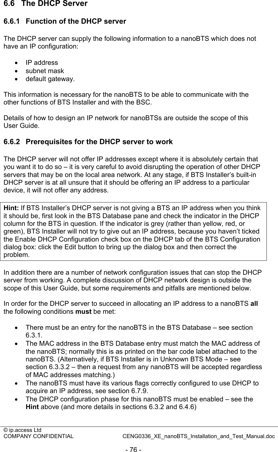 © ip.access Ltd   COMPANY CONFIDENTIAL  CENG0336_XE_nanoBTS_Installation_and_Test_Manual.doc  - 76 - 6.6  The DHCP Server 6.6.1  Function of the DHCP server The DHCP server can supply the following information to a nanoBTS which does not have an IP configuration:  • IP address • subnet mask • default gateway.  This information is necessary for the nanoBTS to be able to communicate with the other functions of BTS Installer and with the BSC.   Details of how to design an IP network for nanoBTSs are outside the scope of this User Guide.  6.6.2  Prerequisites for the DHCP server to work The DHCP server will not offer IP addresses except where it is absolutely certain that you want it to do so – it is very careful to avoid disrupting the operation of other DHCP servers that may be on the local area network. At any stage, if BTS Installer’s built-in DHCP server is at all unsure that it should be offering an IP address to a particular device, it will not offer any address.  Hint: If BTS Installer’s DHCP server is not giving a BTS an IP address when you think it should be, first look in the BTS Database pane and check the indicator in the DHCP column for the BTS in question. If the indicator is grey (rather than yellow, red, or green), BTS Installer will not try to give out an IP address, because you haven’t ticked the Enable DHCP Configuration check box on the DHCP tab of the BTS Configuration dialog box: click the Edit button to bring up the dialog box and then correct the problem.  In addition there are a number of network configuration issues that can stop the DHCP server from working. A complete discussion of DHCP network design is outside the scope of this User Guide, but some requirements and pitfalls are mentioned below.  In order for the DHCP server to succeed in allocating an IP address to a nanoBTS all the following conditions must be met:  •  There must be an entry for the nanoBTS in the BTS Database – see section 6.3.1. • The MAC address in the BTS Database entry must match the MAC address of the nanoBTS; normally this is as printed on the bar code label attached to the nanoBTS. (Alternatively, if BTS Installer is in Unknown BTS Mode – see section 6.3.3.2 – then a request from any nanoBTS will be accepted regardless of MAC addresses matching.) •  The nanoBTS must have its various flags correctly configured to use DHCP to acquire an IP address, see section 6.7.9. • The DHCP configuration phase for this nanoBTS must be enabled – see the Hint above (and more details in sections 6.3.2 and 6.4.6) 