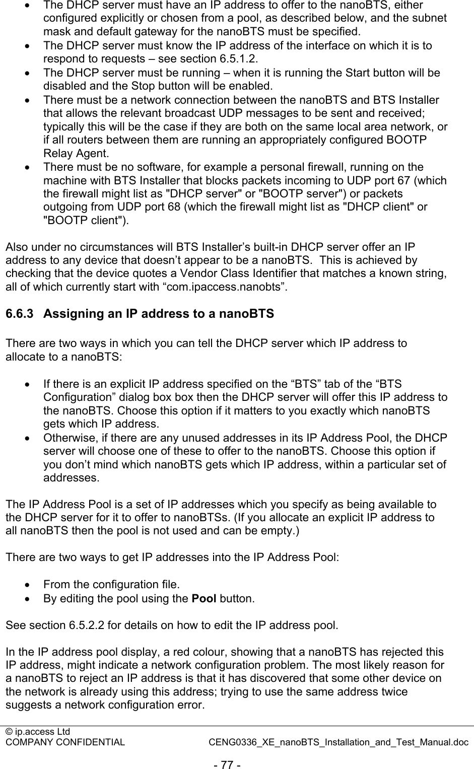 © ip.access Ltd   COMPANY CONFIDENTIAL  CENG0336_XE_nanoBTS_Installation_and_Test_Manual.doc  - 77 - •  The DHCP server must have an IP address to offer to the nanoBTS, either configured explicitly or chosen from a pool, as described below, and the subnet mask and default gateway for the nanoBTS must be specified. •  The DHCP server must know the IP address of the interface on which it is to respond to requests – see section 6.5.1.2. • The DHCP server must be running – when it is running the Start button will be disabled and the Stop button will be enabled. •  There must be a network connection between the nanoBTS and BTS Installer that allows the relevant broadcast UDP messages to be sent and received; typically this will be the case if they are both on the same local area network, or if all routers between them are running an appropriately configured BOOTP Relay Agent. •  There must be no software, for example a personal firewall, running on the machine with BTS Installer that blocks packets incoming to UDP port 67 (which the firewall might list as &quot;DHCP server&quot; or &quot;BOOTP server&quot;) or packets outgoing from UDP port 68 (which the firewall might list as &quot;DHCP client&quot; or &quot;BOOTP client&quot;).  Also under no circumstances will BTS Installer’s built-in DHCP server offer an IP address to any device that doesn’t appear to be a nanoBTS.  This is achieved by checking that the device quotes a Vendor Class Identifier that matches a known string, all of which currently start with “com.ipaccess.nanobts”.  6.6.3  Assigning an IP address to a nanoBTS There are two ways in which you can tell the DHCP server which IP address to allocate to a nanoBTS:  •  If there is an explicit IP address specified on the “BTS” tab of the “BTS Configuration” dialog box box then the DHCP server will offer this IP address to the nanoBTS. Choose this option if it matters to you exactly which nanoBTS gets which IP address. •  Otherwise, if there are any unused addresses in its IP Address Pool, the DHCP server will choose one of these to offer to the nanoBTS. Choose this option if you don’t mind which nanoBTS gets which IP address, within a particular set of addresses.  The IP Address Pool is a set of IP addresses which you specify as being available to the DHCP server for it to offer to nanoBTSs. (If you allocate an explicit IP address to all nanoBTS then the pool is not used and can be empty.)  There are two ways to get IP addresses into the IP Address Pool:  •  From the configuration file. •  By editing the pool using the Pool button.  See section 6.5.2.2 for details on how to edit the IP address pool.  In the IP address pool display, a red colour, showing that a nanoBTS has rejected this IP address, might indicate a network configuration problem. The most likely reason for a nanoBTS to reject an IP address is that it has discovered that some other device on the network is already using this address; trying to use the same address twice suggests a network configuration error.  