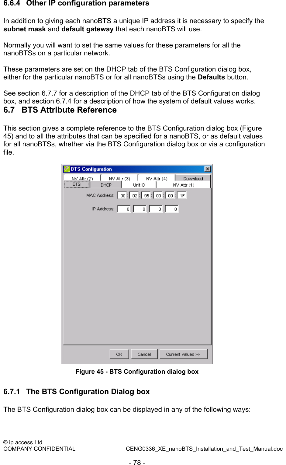 © ip.access Ltd   COMPANY CONFIDENTIAL  CENG0336_XE_nanoBTS_Installation_and_Test_Manual.doc  - 78 - 6.6.4  Other IP configuration parameters In addition to giving each nanoBTS a unique IP address it is necessary to specify the subnet mask and default gateway that each nanoBTS will use.   Normally you will want to set the same values for these parameters for all the nanoBTSs on a particular network.  These parameters are set on the DHCP tab of the BTS Configuration dialog box, either for the particular nanoBTS or for all nanoBTSs using the Defaults button.  See section 6.7.7 for a description of the DHCP tab of the BTS Configuration dialog box, and section 6.7.4 for a description of how the system of default values works. 6.7  BTS Attribute Reference This section gives a complete reference to the BTS Configuration dialog box (Figure 45) and to all the attributes that can be specified for a nanoBTS, or as default values for all nanoBTSs, whether via the BTS Configuration dialog box or via a configuration file.   Figure 45 - BTS Configuration dialog box  6.7.1  The BTS Configuration Dialog box The BTS Configuration dialog box can be displayed in any of the following ways:  