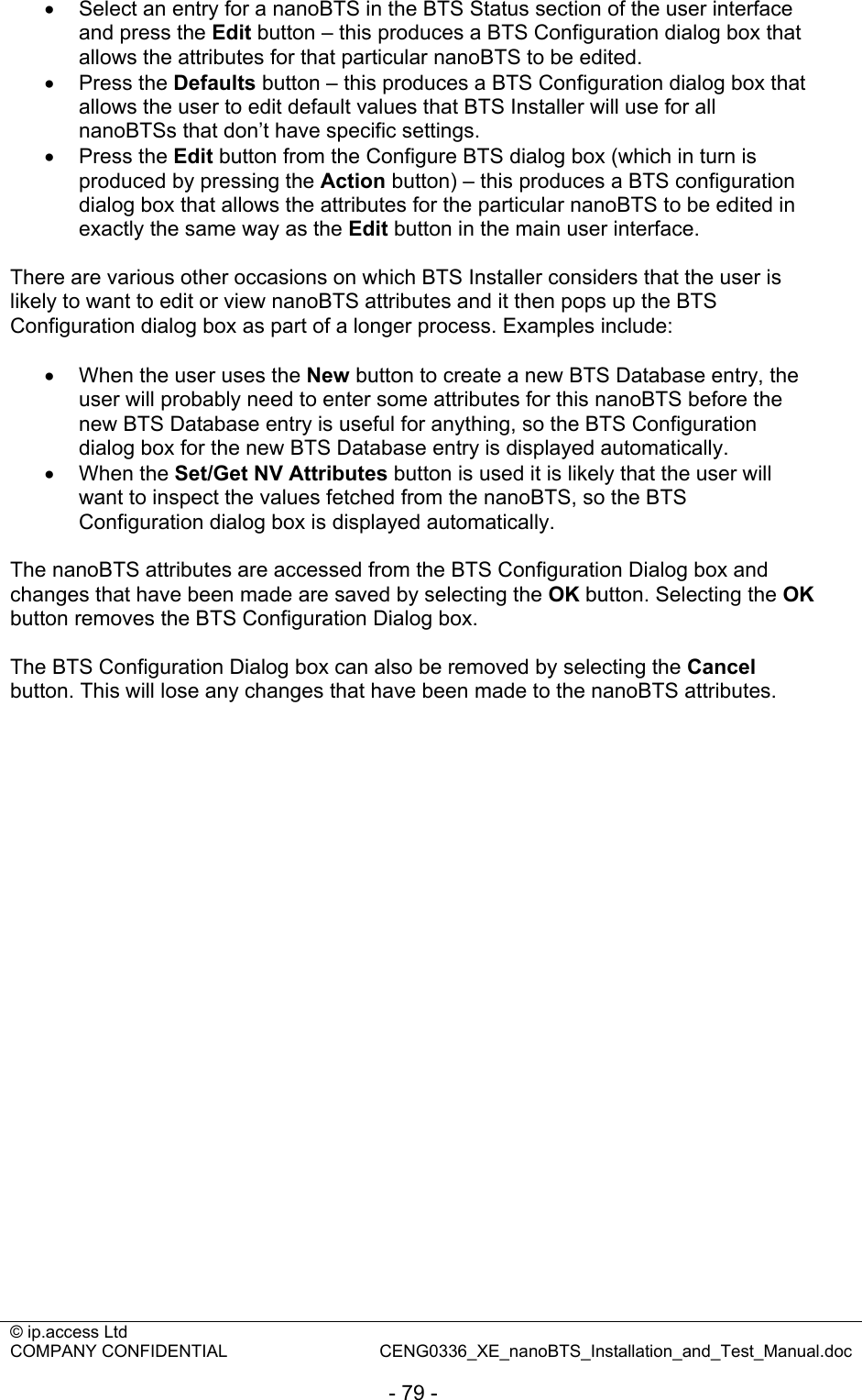 © ip.access Ltd   COMPANY CONFIDENTIAL  CENG0336_XE_nanoBTS_Installation_and_Test_Manual.doc  - 79 - •  Select an entry for a nanoBTS in the BTS Status section of the user interface and press the Edit button – this produces a BTS Configuration dialog box that allows the attributes for that particular nanoBTS to be edited. • Press the Defaults button – this produces a BTS Configuration dialog box that allows the user to edit default values that BTS Installer will use for all nanoBTSs that don’t have specific settings. • Press the Edit button from the Configure BTS dialog box (which in turn is produced by pressing the Action button) – this produces a BTS configuration dialog box that allows the attributes for the particular nanoBTS to be edited in exactly the same way as the Edit button in the main user interface.  There are various other occasions on which BTS Installer considers that the user is likely to want to edit or view nanoBTS attributes and it then pops up the BTS Configuration dialog box as part of a longer process. Examples include:  •  When the user uses the New button to create a new BTS Database entry, the user will probably need to enter some attributes for this nanoBTS before the new BTS Database entry is useful for anything, so the BTS Configuration dialog box for the new BTS Database entry is displayed automatically. • When the Set/Get NV Attributes button is used it is likely that the user will want to inspect the values fetched from the nanoBTS, so the BTS Configuration dialog box is displayed automatically.  The nanoBTS attributes are accessed from the BTS Configuration Dialog box and changes that have been made are saved by selecting the OK button. Selecting the OK button removes the BTS Configuration Dialog box.  The BTS Configuration Dialog box can also be removed by selecting the Cancel button. This will lose any changes that have been made to the nanoBTS attributes.  