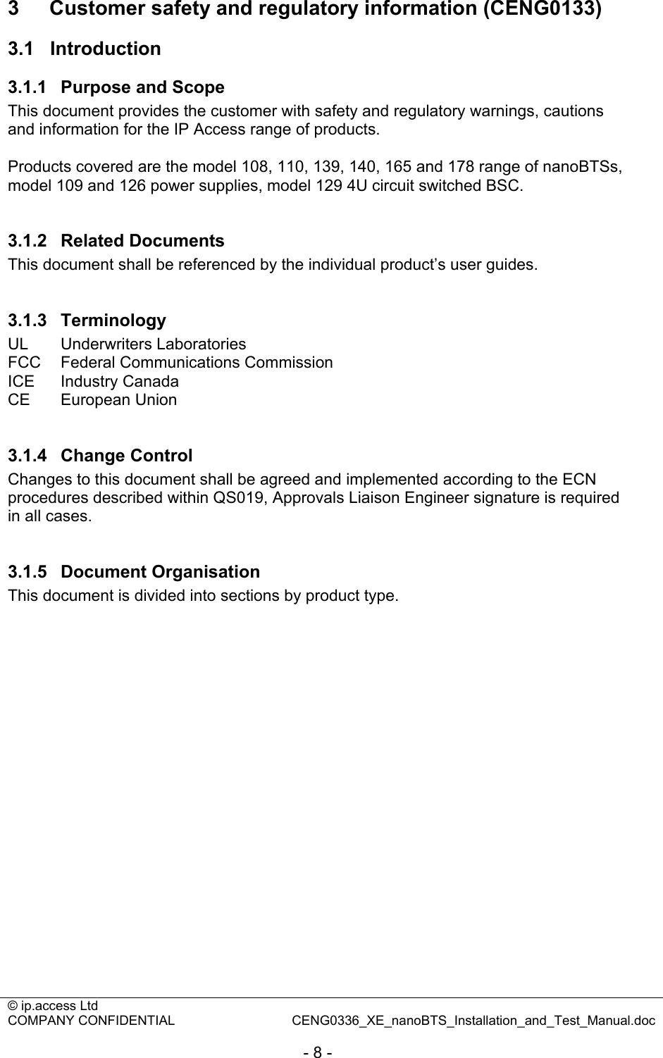 © ip.access Ltd   COMPANY CONFIDENTIAL  CENG0336_XE_nanoBTS_Installation_and_Test_Manual.doc  - 8 - 3  Customer safety and regulatory information (CENG0133) 3.1  Introduction 3.1.1  Purpose and Scope This document provides the customer with safety and regulatory warnings, cautions and information for the IP Access range of products.  Products covered are the model 108, 110, 139, 140, 165 and 178 range of nanoBTSs, model 109 and 126 power supplies, model 129 4U circuit switched BSC.  3.1.2  Related Documents This document shall be referenced by the individual product’s user guides.  3.1.3  Terminology UL   Underwriters Laboratories  FCC  Federal Communications Commission ICE Industry Canada CE European Union  3.1.4  Change Control Changes to this document shall be agreed and implemented according to the ECN procedures described within QS019, Approvals Liaison Engineer signature is required in all cases.   3.1.5  Document Organisation This document is divided into sections by product type.  